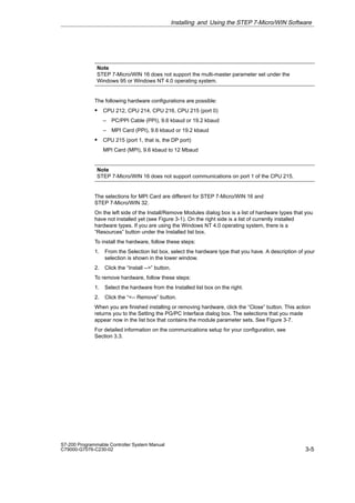3-5
S7-200 Programmable Controller System Manual
C79000-G7076-C230-02
Note
STEP 7-Micro/WIN 16 does not support the multi-master parameter set under the
Windows 95 or Windows NT 4.0 operating system.
The following hardware configurations are possible:
S CPU 212, CPU 214, CPU 216, CPU 215 (port 0)
– PC/PPI Cable (PPI), 9.6 kbaud or 19.2 kbaud
– MPI Card (PPI), 9.6 kbaud or 19.2 kbaud
S CPU 215 (port 1, that is, the DP port)
MPI Card (MPI), 9.6 kbaud to 12 Mbaud
Note
STEP 7-Micro/WIN 16 does not support communications on port 1 of the CPU 215.
The selections for MPI Card are different for STEP 7-Micro/WIN 16 and
STEP 7-Micro/WIN 32.
On the left side of the Install/Remove Modules dialog box is a list of hardware types that you
have not installed yet (see Figure 3-1). On the right side is a list of currently installed
hardware types. If you are using the Windows NT 4.0 operating system, there is a
“Resources” button under the Installed list box.
To install the hardware, follow these steps:
1. From the Selection list box, select the hardware type that you have. A description of your
selection is shown in the lower window.
2. Click the “Install --” button.
To remove hardware, follow these steps:
1. Select the hardware from the Installed list box on the right.
2. Click the “-- Remove” button.
When you are finished installing or removing hardware, click the “Close” button. This action
returns you to the Setting the PG/PC Interface dialog box. The selections that you made
appear now in the list box that contains the module parameter sets. See Figure 3-7.
For detailed information on the communications setup for your configuration, see
Section 3.3.
Installing and Using the STEP 7-Micro/WIN Software
 