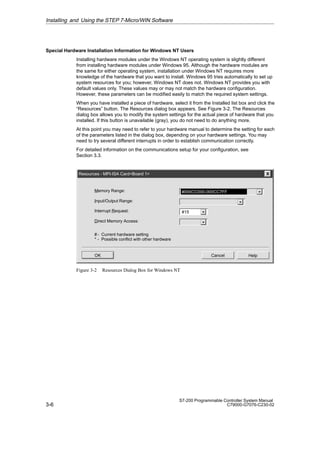 3-6
S7-200 Programmable Controller System Manual
C79000-G7076-C230-02
Special Hardware Installation Information for Windows NT Users
Installing hardware modules under the Windows NT operating system is slightly different
from installing hardware modules under Windows 95. Although the hardware modules are
the same for either operating system, installation under Windows NT requires more
knowledge of the hardware that you want to install. Windows 95 tries automatically to set up
system resources for you; however, Windows NT does not. Windows NT provides you with
default values only. These values may or may not match the hardware configuration.
However, these parameters can be modified easily to match the required system settings.
When you have installed a piece of hardware, select it from the Installed list box and click the
“Resources” button. The Resources dialog box appears. See Figure 3-2. The Resources
dialog box allows you to modify the system settings for the actual piece of hardware that you
installed. If this button is unavailable (gray), you do not need to do anything more.
At this point you may need to refer to your hardware manual to determine the setting for each
of the parameters listed in the dialog box, depending on your hardware settings. You may
need to try several different interrupts in order to establish communication correctly.
For detailed information on the communications setup for your configuration, see
Section 3.3.
Help
OK Cancel
Resources - MPI-ISA CardBoard 1
Memory Range:
Input/Output Range:
Interrupt Request: #15
Direct Memory Access:
#000CC000-000CC7FF
# - Current hardware setting
* - Possible conflict with other hardware
Figure 3-2 Resources Dialog Box for Windows NT
Installing and Using the STEP 7-Micro/WIN Software
 