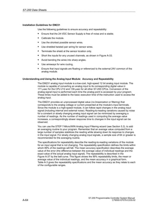 A-64
S7-200 Programmable Controller System Manual
C79000-G7076-C230-02
Installation Guidelines for EM231
Use the following guidelines to ensure accuracy and repeatability:
S Ensure that the 24-VDC Sensor Supply is free of noise and is stable.
S Calibrate the module.
S Use the shortest possible sensor wires.
S Use shielded twisted pair wiring for sensor wires.
S Terminate the shield at the sensor location only.
S Short the inputs for any unused channels, as shown in Figure A-33.
S Avoid bending the wires into sharp angles.
S Use wireways for wire routing.
S Ensure that input signals are floating or referenced to the external 24V common of the
analog module.
Understanding and Using the Analog Input Module: Accuracy and Repeatability
The EM231 analog input module is a low-cost, high-speed 12 bit analog input module. The
module is capable of converting an analog input to its corresponding digital value in
171 µsec for the CPU 212 and 139 µsec for all other S7-200 CPUs. Conversion of the
analog signal input is performed each time the analog point is accessed by your program.
These times must be added to the basic execution time of the instruction used to access the
analog input.
The EM231 provides an unprocessed digital value (no linearization or filtering) that
corresponds to the analog voltage or current presented at the module’s input terminals.
Since the module is a high-speed module, it can follow rapid changes in the analog input
signal (including internal and external noise). Reading-to-reading variations caused by noise
for a constant or slowly changing analog input signal can be minimized by averaging a
number of readings. As the number of readings used in computing the average value
increases, a correspondingly slower response time to changes in the input signal can be
observed.
You can use the STEP 7-Micro/WIN Analog Input Filtering wizard (see Section 5.3). to add
an averaging routine to your program. Remember that an average value computed from a
large number of samples stabilizes the reading while slowing down its response to changes
in the input signal. For slowly changing analog input signals, a sample size of 64 or greater is
recommended for the averaging routine.
The specifications for repeatability describe the reading-to-reading variations of the module
for an input signal that is not changing. The repeatability specification defines the limits within
which 99% of the readings will fall. The mean accuracy specification describes the average
value of the error (the difference between the average value of individual readings and the
exact value of the actual analog input signal). The repeatability is described in the
Figure A-37 by the bell curve. This figure shows the 99% repeatability limits, the mean or
average value of the individual readings, and the mean accuracy in a graphical form.
Table A-3 gives the repeatability specifications and the mean accuracy as they relate to each
of the configurable ranges.
S7-200 Data Sheets
 