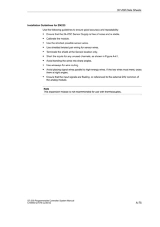 A-75
S7-200 Programmable Controller System Manual
C79000-G7076-C230-02
Installation Guidelines for EM235
Use the following guidelines to ensure good accuracy and repeatability:
S Ensure that the 24-VDC Sensor Supply is free of noise and is stable.
S Calibrate the module.
S Use the shortest possible sensor wires.
S Use shielded twisted pair wiring for sensor wires.
S Terminate the shield at the Sensor location only.
S Short the inputs for any unused channels, as shown in Figure A-41.
S Avoid bending the wires into sharp angles.
S Use wireways for wire routing.
S Avoid placing signal wires parallel to high-energy wires. If the two wires must meet, cross
them at right angles.
S Ensure that the input signals are floating, or referenced to the external 24V common of
the analog module.
Note
This expansion module is not recommended for use with thermocouples.
S7-200 Data Sheets
 