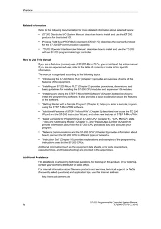 iv
S7-200 Programmable Controller System Manual
C79000-G7076-C230-02
Related Information
Refer to the following documentation for more detailed information about selected topics:
 ET 200 Distributed I/O System Manual: describes how to install and use the ET 200
products for distributed I/O.
 Process Field Bus (PROFIBUS) standard (EN 50170): describes the standard protocol
for the S7-200 DP communication capability.
 TD 200 Operator Interface User Manual: describes how to install and use the TD 200
with an S7-200 programmable logic controller.
How to Use This Manual
If you are a first-time (novice) user of S7-200 Micro PLCs, you should read the entire manual.
If you are an experienced user, refer to the table of contents or index to find specific
information.
The manual is organized according to the following topics:
 “Introducing the S7-200 Micro PLC” (Chapter 1) provides an overview of some of the
features of the equipment.
 “Installing an S7-200 Micro PLC” (Chapter 2) provides procedures, dimensions, and
basic guidelines for installing the S7-200 CPU modules and expansion I/O modules.
 “Installing and Using the STEP 7-Micro/WIN Software” (Chapter 3) describes how to
install the programming software. It also provides a basic explanation about the features
of the software.
 “Getting Started with a Sample Program” (Chapter 4) helps you enter a sample program,
using the STEP 7-Micro/WIN software.
 “Additional Features of STEP 7-Micro/WIN” (Chapter 5) describes how to use the TD 200
Wizard and the S7-200 Instruction Wizard, and other new features of STEP 7-Micro/WIN.
 “Basic Concepts for Programming an S7-200 CPU” (Chapter 6), “CPU Memory: Data
Types and Addressing Modes” (Chapter 7), and “Input/Output Control” (Chapter 8)
provide information about how the S7-200 CPU processes data and executes your
program.
 “Network Communications and the S7-200 CPU” (Chapter 9) provides information about
how to connect the S7-200 CPU to different types of networks.
 “Instruction Set” (Chapter 10) provides explanations and examples of the programming
instructions used by the S7-200 CPUs.
Additional information (such as the equipment data sheets, error code descriptions,
execution times, and troubleshooting) are provided in the appendices.
Additional Assistance
For assistance in answering technical questions, for training on this product, or for ordering,
contact your Siemens distributor or sales office.
For Internet information about Siemens products and services, technical support, or FAQs
(frequently asked questions) and application tips, use this Internet address:
http://www.ad.siemens.de
Preface
 