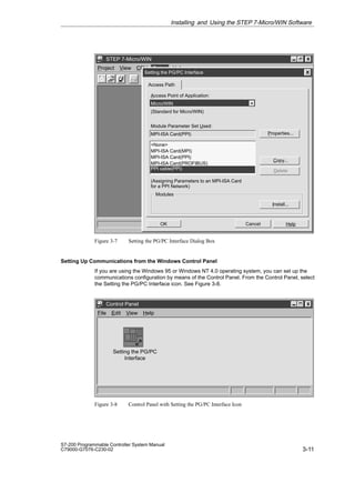 3-11
S7-200 Programmable Controller System Manual
C79000-G7076-C230-02
✂
Project View CPU Setup Help
STEP 7-Micro/WIN
Setup
Cancel Help
OK
Modules
Install...
Setting the PG/PC Interface
Access Path
Access Point of Application:
Micro/WIN
(Standard for Micro/WIN)
Module Parameter Set Used:
MPI-ISA Card(PPI)
None
MPI-ISA Card(MPI)
MPI-ISA Card(PPI)
MPI-ISA Card(PROFIBUS) PC/
PPI cable(PPI)
Properties...
Delete
Copy...
(Assigning Parameters to an MPI-ISA Card
for a PPI Network)
Figure 3-7 Setting the PG/PC Interface Dialog Box
Setting Up Communications from the Windows Control Panel
If you are using the Windows 95 or Windows NT 4.0 operating system, you can set up the
communications configuration by means of the Control Panel. From the Control Panel, select
the Setting the PG/PC Interface icon. See Figure 3-8.
File Edit View Help
Control Panel
Setting the PG/PC
Interface
Figure 3-8 Control Panel with Setting the PG/PC Interface Icon
Installing and Using the STEP 7-Micro/WIN Software
 