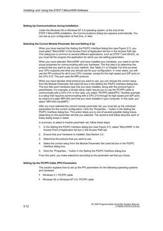 3-12
S7-200 Programmable Controller System Manual
C79000-G7076-C230-02
Setting Up Communications during Installation
Under the Windows 95 or Windows NT 4.0 operating system, at the end of the
STEP 7-Micro/WIN installation, the Communications dialog box appears automatically. You
can set up your configuration at that time, or later.
Selecting the Correct Module Parameter Set and Setting It Up
When you have reached the Setting the PG/PC Interface dialog box (see Figure 3-7), you
must select “Micro/WIN” in the Access Point of Application list box in the Access Path tab.
This dialog box is common to several different applications, such as STEP 7 and WinCC, so
you must tell the program the application for which you are setting parameters.
When you have selected “Micro/WIN” and have installed your hardware, you need to set the
actual properties for communicating with your hardware. The first step is to determine the
protocol that you want to use on your network. See Table 3-1 or Chapter 9 to find out what
your CPU supports and what you should use for your configuration. In most cases, you will
use the PPI protocol for all of your CPU modules, except for the high-speed port (DP port) on
the CPU 215. This port uses the MPI protocol.
When you have decided what protocol you want to use, you can choose the correct setup
from the Module Parameter Set Used list box in the Setting the PG/PC Interface dialog box.
This box lists each hardware type that you have installed, along with the protocol type in
parentheses. For example, a simple setup might require you to use the PC/PPI cable to
communicate with a CPU 214. In this case, you select “PC/PPI cable(PPI).” Another example
is a setup that requires communicating with a CPU 215 through its high-speed port (DP port)
by means of a plain MPI-ISA card that you have installed in your computer. In this case, you
select “MPI-ISA Card(MPI).”
After you have selected the correct module parameter set, you must set up the individual
parameters for the current configuration. Click the “Properties...” button in the Setting the
PG/PC Interface dialog box. This action takes you to one of several possible dialog boxes,
depending on the parameter set that you selected. The sections that follow describe each of
these dialog boxes in detail.
In summary, to select a module parameter set, follow these steps:
1. In the Setting the PG/PC Interface dialog box (see Figure 3-7), select “Micro/WIN” in the
Access Point of Application list box in the Access Path tab.
2. Ensure that your hardware is installed. See Section 3.2.
3. Determine the protocol that you want to use.
4. Select the correct setup from the Module Parameter Set Used list box in the PG/PC
Interface dialog box.
5. Click the “Properties...” button in the Setting the PG/PC Interface dialog box.
From this point, you make selections according to the parameter set that you chose.
Setting Up the PC/PPI Cable (PPI) Parameters
This section explains how to set up the PPI parameters for the following operating systems
and hardware:
S Windows 3.1: PC/PPI cable
S Windows 95 or Windows NT 4.0: PC/PPI cable
Installing and Using the STEP 7-Micro/WIN Software
 