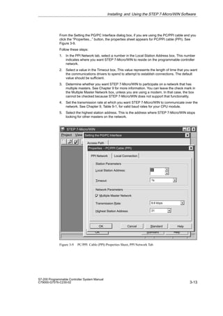 3-13
S7-200 Programmable Controller System Manual
C79000-G7076-C230-02
From the Setting the PG/PC Interface dialog box, if you are using the PC/PPI cable and you
click the “Properties...” button, the properties sheet appears for PC/PPI cable (PPI). See
Figure 3-9.
Follow these steps:
1. In the PPI Network tab, select a number in the Local Station Address box. This number
indicates where you want STEP 7-Micro/WIN to reside on the programmable controller
network.
2. Select a value in the Timeout box. This value represents the length of time that you want
the communications drivers to spend to attempt to establish connections. The default
value should be sufficient.
3. Determine whether you want STEP 7-Micro/WIN to participate on a network that has
multiple masters. See Chapter 9 for more information. You can leave the check mark in
the Multiple Master Network box, unless you are using a modem. In that case, the box
cannot be checked because STEP 7-Micro/WIN does not support that functionality.
4. Set the transmission rate at which you want STEP 7-Micro/WIN to communicate over the
network. See Chapter 9, Table 9-1, for valid baud rates for your CPU module.
5. Select the highest station address. This is the address where STEP 7-Micro/WIN stops
looking for other masters on the network.
✂
Project View CPU Setup Help
STEP 7-Micro/WIN
Access Path
Standard Help
OK
Setting the PG/PC Interface
Standard Help
OK Cancel
Properties - PC/PPI Cable (PPI)
Local Connection
Station Parameters
Local Station Address:
Multiple Master Network
0
Timeout: 1s
Network Parameters
Transmission Rate:
Highest Station Address: 31
9.6 kbps
PPI Network
Figure 3-9 PC/PPI Cable (PPI) Properties Sheet, PPI Network Tab
Installing and Using the STEP 7-Micro/WIN Software
 
