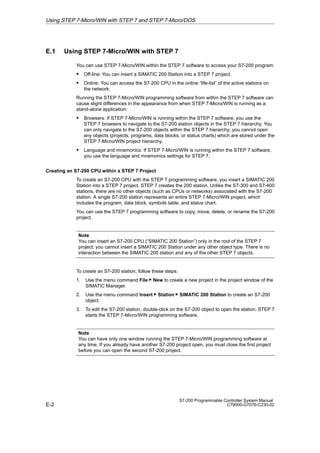 E-2
S7-200 Programmable Controller System Manual
C79000-G7076-C230-02
E.1 Using STEP 7-Micro/WIN with STEP 7
You can use STEP 7-Micro/WIN within the STEP 7 software to access your S7-200 program:
S Off-line: You can insert a SIMATIC 200 Station into a STEP 7 project.
S Online: You can access the S7-200 CPU in the online “life-list” of the active stations on
the network.
Running the STEP 7-Micro/WIN programming software from within the STEP 7 software can
cause slight differences in the appearance from when STEP 7-Micro/WIN is running as a
stand-alone application:
S Browsers: If STEP 7-Micro/WIN is running within the STEP 7 software, you use the
STEP 7 browsers to navigate to the S7-200 station objects in the STEP 7 hierarchy. You
can only navigate to the S7-200 objects within the STEP 7 hierarchy; you cannot open
any objects (projects, programs, data blocks, or status charts) which are stored under the
STEP 7-Micro/WIN project hierarchy.
S Language and mnemonics: If STEP 7-Micro/WIN is running within the STEP 7 software,
you use the language and mnemonics settings for STEP 7.
Creating an S7-200 CPU within a STEP 7 Project
To create an S7-200 CPU with the STEP 7 programming software, you insert a SIMATIC 200
Station into a STEP 7 project. STEP 7 creates the 200 station. Unlike the S7-300 and S7-400
stations, there are no other objects (such as CPUs or networks) associated with the S7-200
station. A single S7-200 station represents an entire STEP 7-Micro/WIN project, which
includes the program, data block, symbols table, and status chart.
You can use the STEP 7 programming software to copy, move, delete, or rename the S7-200
project.
Note
You can insert an S7-200 CPU (“SIMATIC 200 Station”) only in the root of the STEP 7
project; you cannot insert a SIMATIC 200 Station under any other object type. There is no
interaction between the SIMATIC 200 station and any of the other STEP 7 objects.
To create an S7-200 station, follow these steps:
1. Use the menu command File  New to create a new project in the project window of the
SIMATIC Manager.
2. Use the menu command Insert  Station  SIMATIC 200 Station to create an S7-200
object.
3. To edit the S7-200 station, double-click on the S7-200 object to open the station. STEP 7
starts the STEP 7-Micro/WIN programming software.
Note
You can have only one window running the STEP 7-Micro/WIN programming software at
any time. If you already have another S7-200 project open, you must close the first project
before you can open the second S7-200 project.
Using STEP 7-Micro/WIN with STEP 7 and STEP 7-Micro/DOS
 