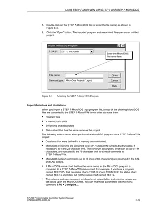 E-5
S7-200 Programmable Controller System Manual
C79000-G7076-C230-02
5. Double-click on the STEP 7-Micro/DOS file (or enter the file name), as shown in
Figure E-3.
6. Click the “Open” button. The imported program and associated files open as an untitled
project.
Import Micro/DOS Program
Look in:
File name:
c: microwin
Save as type: MicroDos Project (*.vpu) Cancel
Open
Help
Enter the Micro/DOS
file name here.
Figure E-3 Selecting the STEP 7-Micro/DOS Program
Import Guidelines and Limitations
When you import a STEP 7-Micro/DOS .vpu program file, a copy of the following Micro/DOS
files are converted to the STEP 7-Micro/WIN format after you save them:
S Program files
S V memory and data
S Synonyms and descriptors
S Status chart that has the same name as the project
The following actions occur when you import a Micro/DOS program into a STEP 7-Micro/WIN
project:
S Constants that were defined in V memory are maintained.
S Micro/DOS synonyms are converted to STEP 7-Micro/WIN symbols, but truncated, if
necessary, to fit the 23-character limit. The synonym descriptors, which can be up to 144
characters, are truncated to the 79-character limit for symbol comments in
STEP 7-Micro/WIN.
S Micro/DOS network comments (up to 16 lines of 60 characters) are preserved in the STL
and LAD editors.
S A Micro/DOS status chart that has the same name as the Micro/DOS program is
converted to a STEP 7-Micro/WIN status chart. For example, if you have a program
named TEST.VPU that has status charts TEST.CH2 and TEST2.CH2, the status chart
named TEST is imported, but not the status chart named TEST2.
S The network address, password, privilege level, output table, and retentive ranges are
set based upon the Micro/DOS files. You can find these parameters with the menu
command CPU  Configure....
Using STEP 7-Micro/WIN with STEP 7 and STEP 7-Micro/DOS
 