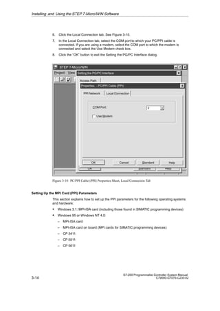 3-14
S7-200 Programmable Controller System Manual
C79000-G7076-C230-02
6. Click the Local Connection tab. See Figure 3-10.
7. In the Local Connection tab, select the COM port to which your PC/PPI cable is
connected. If you are using a modem, select the COM port to which the modem is
connected and select the Use Modem check box.
8. Click the “OK” button to exit the Setting the PG/PC Interface dialog.
✂
Project View CPU Setup Help
STEP 7-Micro/WIN
Access Path
Standard Help
OK
Setting the PG/PC Interface
Standard Help
OK Cancel
Properties - PC/PPI Cable (PPI)
PPI Network Local Connection
COM Port: 2
Use Modem
Figure 3-10 PC/PPI Cable (PPI) Properties Sheet, Local Connection Tab
Setting Up the MPI Card (PPI) Parameters
This section explains how to set up the PPI parameters for the following operating systems
and hardware:
S Windows 3.1: MPI-ISA card (including those found in SIMATIC programming devices)
S Windows 95 or Windows NT 4.0:
– MPI-ISA card
– MPI-ISA card on board (MPI cards for SIMATIC programming devices)
– CP 5411
– CP 5511
– CP 5611
Installing and Using the STEP 7-Micro/WIN Software
 