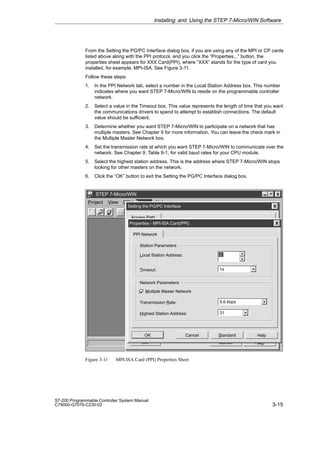 3-15
S7-200 Programmable Controller System Manual
C79000-G7076-C230-02
From the Setting the PG/PC Interface dialog box, if you are using any of the MPI or CP cards
listed above along with the PPI protocol, and you click the “Properties...” button, the
properties sheet appears for XXX Card(PPI), where “XXX” stands for the type of card you
installed, for example, MPI-ISA. See Figure 3-11.
Follow these steps:
1. In the PPI Network tab, select a number in the Local Station Address box. This number
indicates where you want STEP 7-Micro/WIN to reside on the programmable controller
network.
2. Select a value in the Timeout box. This value represents the length of time that you want
the communications drivers to spend to attempt to establish connections. The default
value should be sufficient.
3. Determine whether you want STEP 7-Micro/WIN to participate on a network that has
multiple masters. See Chapter 9 for more information. You can leave the check mark in
the Multiple Master Network box.
4. Set the transmission rate at which you want STEP 7-Micro/WIN to communicate over the
network. See Chapter 9, Table 9-1, for valid baud rates for your CPU module.
5. Select the highest station address. This is the address where STEP 7-Micro/WIN stops
looking for other masters on the network.
6. Click the “OK” button to exit the Setting the PG/PC Interface dialog box.
✂
Project View CPU Setup Help
STEP 7-Micro/WIN
Setup
Cancel Help
OK
Setting the PG/PC Interface
Access Path
PPI Network
Standard Help
OK
Station Parameters
Cancel
Local Station Address:
Multiple Master Network
0
Timeout: 1s
Network Parameters
Transmission Rate:
Highest Station Address: 31
9.6 kbps
Properties - MPI-ISA Card(PPI)
Figure 3-11 MPI-ISA Card (PPI) Properties Sheet
Installing and Using the STEP 7-Micro/WIN Software
 