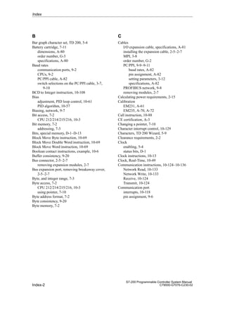 Index-2
S7-200 Programmable Controller System Manual
C79000-G7076-C230-02
B
Bar graph character set, TD 200, 5-4
Battery cartridge, 7-11
dimensions, A-80
order number, G-3
specifications, A-80
Baud rates
communication ports, 9-2
CPUs, 9-2
PC/PPI cable, A-82
switch selections on the PC/PPI cable, 3-7,
9-10
BCD to Integer instruction, 10-108
Bias
adjustment, PID loop control, 10-61
PID algorithm, 10-57
Biasing, network, 9-7
Bit access, 7-2
CPU 212/214/215/216, 10-3
Bit memory, 7-2
addressing, 7-3
Bits, special memory, D-1–D-13
Block Move Byte instruction, 10-69
Block Move Double Word instruction, 10-69
Block Move Word instruction, 10-69
Boolean contact instructions, example, 10-6
Buffer consistency, 9-20
Bus connector, 2-5–2-7
removing expansion modules, 2-7
Bus expansion port, removing breakaway cover,
2-5–2-7
Byte, and integer range, 7-3
Byte access, 7-2
CPU 212/214/215/216, 10-3
using pointer, 7-10
Byte address format, 7-2
Byte consistency, 9-20
Byte memory, 7-2
C
Cables
I/O expansion cable, specifications, A-81
installing the expansion cable, 2-5–2-7
MPI, 3-8
order number, G-2
PC/PPI, 9-9–9-11
baud rates, A-82
pin assignment, A-82
setting parameters, 3-12
specifications, A-82
PROFIBUS network, 9-8
removing modules, 2-7
Calculating power requirements, 2-15
Calibration
EM231, A-61
EM235, A-70, A-72
Call instruction, 10-88
CE certification, A-3
Changing a pointer, 7-10
Character interrupt control, 10-129
Characters, TD 200 Wizard, 5-9
Clearance requirements, 2-2
Clock
enabling, 5-4
status bits, D-1
Clock instructions, 10-13
Clock, Real-Time, 10-49
Communication instructions, 10-124–10-136
Network Read, 10-133
Network Write, 10-133
Receive, 10-124
Transmit, 10-124
Communication port
interrupts, 10-118
pin assignment, 9-6
Index
 