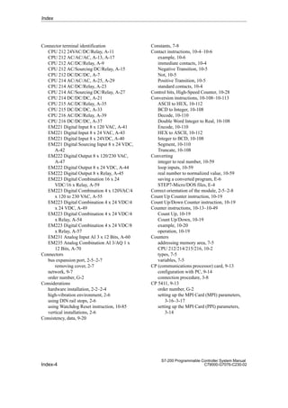 Index-4
S7-200 Programmable Controller System Manual
C79000-G7076-C230-02
Connector terminal identification
CPU 212 24VAC/DC/Relay, A-11
CPU 212 AC/AC/AC, A-13, A-17
CPU 212 AC/DC/Relay, A-9
CPU 212 AC/Sourcing DC/Relay, A-15
CPU 212 DC/DC/DC, A-7
CPU 214 AC/AC/AC, A-25, A-29
CPU 214 AC/DC/Relay, A-23
CPU 214 AC/Sourcing DC/Relay, A-27
CPU 214 DC/DC/DC, A-21
CPU 215 AC/DC/Relay, A-35
CPU 215 DC/DC/DC, A-33
CPU 216 AC/DC/Relay, A-39
CPU 216 DC/DC/DC, A-37
EM221 Digital Input 8 x 120 VAC, A-41
EM221 Digital Input 8 x 24 VAC, A-43
EM221 Digital Input 8 x 24VDC, A-40
EM221 Digital Sourcing Input 8 x 24 VDC,
A-42
EM222 Digital Output 8 x 120/230 VAC,
A-47
EM222 Digital Output 8 x 24 VDC, A-44
EM222 Digital Output 8 x Relay, A-45
EM223 Digital Combination 16 x 24
VDC/16 x Relay, A-59
EM223 Digital Combination 4 x 120VAC/4
x 120 to 230 VAC, A-55
EM223 Digital Combination 4 x 24 VDC/4
x 24 VDC, A-49
EM223 Digital Combination 4 x 24 VDC/4
x Relay, A-54
EM223 Digital Combination 4 x 24 VDC/8
x Relay, A-57
EM231 Analog Input AI 3 x 12 Bits, A-60
EM235 Analog Combination AI 3/AQ 1 x
12 Bits, A-70
Connectors
bus expansion port, 2-5–2-7
removing cover, 2-7
network, 9-7
order number, G-2
Considerations
hardware installation, 2-2–2-4
high-vibration environment, 2-6
using DIN rail stops, 2-6
using Watchdog Reset instruction, 10-85
vertical installations, 2-6
Consistency, data, 9-20
Constants, 7-8
Contact instructions, 10-4–10-6
example, 10-6
immediate contacts, 10-4
Negative Transition, 10-5
Not, 10-5
Positive Transition, 10-5
standard contacts, 10-4
Control bits, High-Speed Counter, 10-28
Conversion instructions, 10-108–10-113
ASCII to HEX, 10-112
BCD to Integer, 10-108
Decode, 10-110
Double Word Integer to Real, 10-108
Encode, 10-110
HEX to ASCII, 10-112
Integer to BCD, 10-108
Segment, 10-110
Truncate, 10-108
Converting
integer to real number, 10-59
loop inputs, 10-59
real number to normalized value, 10-59
saving a converted program, E-6
STEP7-Micro/DOS files, E-4
Correct orientation of the module, 2-5–2-8
Count Up Counter instruction, 10-19
Count Up/Down Counter instruction, 10-19
Counter instructions, 10-13–10-49
Count Up, 10-19
Count Up/Down, 10-19
example, 10-20
operation, 10-19
Counters
addressing memory area, 7-5
CPU 212/214/215/216, 10-2
types, 7-5
variables, 7-5
CP (communications processor) card, 9-13
configuration with PC, 9-14
connection procedure, 3-8
CP 5411, 9-13
order number, G-2
setting up the MPI Card (MPI) parameters,
3-16–3-17
setting up the MPI Card (PPI) parameters,
3-14
Index
 