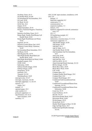 Index-6
S7-200 Programmable Controller System Manual
C79000-G7076-C230-02
On-Delay Timer, 10-13
Or Double Word, 10-104
Or Immediate/Or Not Immediate, 10-4
Or Load, 10-99
Or Word, 10-103
Or/Or Not, 10-4
Output, 10-10
Output Immediate, 10-10
Positive Transition/Negative Transition,
10-5
Retentive On-Delay Timer, 10-13
Rotate Right Double Word/Rotate Left
Double Word, 10-82
Rotate Right Word/Rotate Left Word,
10-82
Segment, 10-110
Sequence Control Relay End, 10-92
Sequence Control Relay Transition,
10-92
Set Immediate/Reset Immediate, 10-11
Set/Reset, 10-10
Shift Register Bit, 10-78
Shift Right Double Word/Shift Left
Double Word, 10-81
Shift Right Word/Shift Left Word, 10-80
standard contacts, 10-4
STOP, 10-84
Subroutine, 10-88
Subtract Double Integer, 10-50
Subtract Integer, 10-50
Swap Bytes, 10-70
transition, 10-5
Transmit, 10-124
Watchdog Reset, 10-85
interrupt events, 10-117
interrupts, maximum, 10-120
interrupts supported, 1-3, 10-118
memory, 1-3
ranges, 10-2
module, 1-5
operand ranges, 10-3
order number, G-1
protocols supported, 1-3
specifications, A-6–A-15
input simulator, A-84
summary, 1-3
CPU 212 DC input simulator, installation, A-84
CPU 214
backup, 1-3
baud rates supported, 9-2
comm ports, 1-3
communication, 9-2
expansion modules, 1-3
features, 10-2
hardware supported for network communica-
tions, 3-4
I/O, 1-3
I/O numbering example, 8-3
input filters, 1-3
instructions, execution times, F-1–F-10
instructions supported, 1-3
Add Double Integer, 10-50
Add Integer, 10-50
Add Real, 10-51
Add To Table, 10-73
And Double Word, 10-104
And Immediate/And Not Immediate,
10-4
And Load, 10-99
And Word, 10-103
And/And Not, 10-4
ASCII to HEX, 10-112
Attach Interrupt/Detach Interrupt, 10-116
BCD to Integer, 10-108
Block Move Byte, 10-69
Block Move Word, 10-69
Call, 10-88
Compare Byte, 10-7
Compare Double Word Integer, 10-8
Compare Real, 10-8
Compare Word Integer, 10-7
Conditional End/Unconditional End,
10-84
Conditional/Unconditional Return from
Interrupt, 10-114
Conditional/Unconditional Return from
Subroutine, 10-88
Count Up, 10-19
Count Up/Down, 10-19
Decode, 10-110
Decrement Double Word, 10-67
Decrement Word, 10-66
Divide Integer, 10-52
Divide Real, 10-53
Double Word Integer to Real, 10-108
Edge Up/Edge Down, 10-5
Enable Interrupt/Disable Interrupt,
10-116
Index
 
