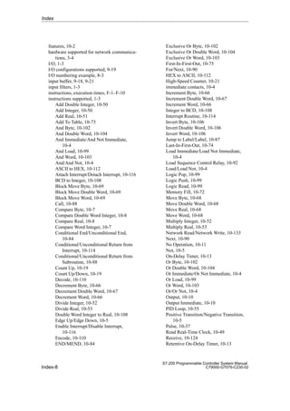 Index-8
S7-200 Programmable Controller System Manual
C79000-G7076-C230-02
features, 10-2
hardware supported for network communica-
tions, 3-4
I/O, 1-3
I/O configurations supported, 9-19
I/O numbering example, 8-3
input buffer, 9-18, 9-21
input filters, 1-3
instructions, execution times, F-1–F-10
instructions supported, 1-3
Add Double Integer, 10-50
Add Integer, 10-50
Add Real, 10-51
Add To Table, 10-73
And Byte, 10-102
And Double Word, 10-104
And Immediate/And Not Immediate,
10-4
And Load, 10-99
And Word, 10-103
And/And Not, 10-4
ASCII to HEX, 10-112
Attach Interrupt/Detach Interrupt, 10-116
BCD to Integer, 10-108
Block Move Byte, 10-69
Block Move Double Word, 10-69
Block Move Word, 10-69
Call, 10-88
Compare Byte, 10-7
Compare Double Word Integer, 10-8
Compare Real, 10-8
Compare Word Integer, 10-7
Conditional End/Unconditional End,
10-84
Conditional/Unconditional Return from
Interrupt, 10-114
Conditional/Unconditional Return from
Subroutine, 10-88
Count Up, 10-19
Count Up/Down, 10-19
Decode, 10-110
Decrement Byte, 10-66
Decrement Double Word, 10-67
Decrement Word, 10-66
Divide Integer, 10-52
Divide Real, 10-53
Double Word Integer to Real, 10-108
Edge Up/Edge Down, 10-5
Enable Interrupt/Disable Interrupt,
10-116
Encode, 10-110
END/MEND, 10-84
Exclusive Or Byte, 10-102
Exclusive Or Double Word, 10-104
Exclusive Or Word, 10-103
First-In-First-Out, 10-75
For/Next, 10-90
HEX to ASCII, 10-112
High-Speed Counter, 10-21
immediate contacts, 10-4
Increment Byte, 10-66
Increment Double Word, 10-67
Increment Word, 10-66
Integer to BCD, 10-108
Interrupt Routine, 10-114
Invert Byte, 10-106
Invert Double Word, 10-106
Invert Word, 10-106
Jump to Label/Label, 10-87
Last-In-First-Out, 10-74
Load Immediate/Load Not Immediate,
10-4
Load Sequence Control Relay, 10-92
Load/Load Not, 10-4
Logic Pop, 10-99
Logic Push, 10-99
Logic Read, 10-99
Memory Fill, 10-72
Move Byte, 10-68
Move Double Word, 10-68
Move Real, 10-68
Move Word, 10-68
Multiply Integer, 10-52
Multiply Real, 10-53
Network Read/Network Write, 10-133
Next, 10-90
No Operation, 10-11
Not, 10-5
On-Delay Timer, 10-13
Or Byte, 10-102
Or Double Word, 10-104
Or Immediate/Or Not Immediate, 10-4
Or Load, 10-99
Or Word, 10-103
Or/Or Not, 10-4
Output, 10-10
Output Immediate, 10-10
PID Loop, 10-55
Positive Transition/Negative Transition,
10-5
Pulse, 10-37
Read Real-Time Clock, 10-49
Receive, 10-124
Retentive On-Delay Timer, 10-13
Index
 
