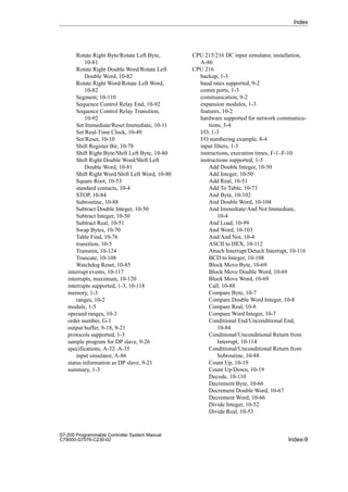 Index-9
S7-200 Programmable Controller System Manual
C79000-G7076-C230-02
Rotate Right Byte/Rotate Left Byte,
10-81
Rotate Right Double Word/Rotate Left
Double Word, 10-82
Rotate Right Word/Rotate Left Word,
10-82
Segment, 10-110
Sequence Control Relay End, 10-92
Sequence Control Relay Transition,
10-92
Set Immediate/Reset Immediate, 10-11
Set Real-Time Clock, 10-49
Set/Reset, 10-10
Shift Register Bit, 10-78
Shift Right Byte/Shift Left Byte, 10-80
Shift Right Double Word/Shift Left
Double Word, 10-81
Shift Right Word/Shift Left Word, 10-80
Square Root, 10-53
standard contacts, 10-4
STOP, 10-84
Subroutine, 10-88
Subtract Double Integer, 10-50
Subtract Integer, 10-50
Subtract Real, 10-51
Swap Bytes, 10-70
Table Find, 10-76
transition, 10-5
Transmit, 10-124
Truncate, 10-108
Watchdog Reset, 10-85
interrupt events, 10-117
interrupts, maximum, 10-120
interrupts supported, 1-3, 10-118
memory, 1-3
ranges, 10-2
module, 1-5
operand ranges, 10-3
order number, G-1
output buffer, 9-18, 9-21
protocols supported, 1-3
sample program for DP slave, 9-26
specifications, A-32–A-35
input simulator, A-86
status information as DP slave, 9-21
summary, 1-3
CPU 215/216 DC input simulator, installation,
A-86
CPU 216
backup, 1-3
baud rates supported, 9-2
comm ports, 1-3
communication, 9-2
expansion modules, 1-3
features, 10-2
hardware supported for network communica-
tions, 3-4
I/O, 1-3
I/O numbering example, 8-4
input filters, 1-3
instructions, execution times, F-1–F-10
instructions supported, 1-3
Add Double Integer, 10-50
Add Integer, 10-50
Add Real, 10-51
Add To Table, 10-73
And Byte, 10-102
And Double Word, 10-104
And Immediate/And Not Immediate,
10-4
And Load, 10-99
And Word, 10-103
And/And Not, 10-4
ASCII to HEX, 10-112
Attach Interrupt/Detach Interrupt, 10-116
BCD to Integer, 10-108
Block Move Byte, 10-69
Block Move Double Word, 10-69
Block Move Word, 10-69
Call, 10-88
Compare Byte, 10-7
Compare Double Word Integer, 10-8
Compare Real, 10-8
Compare Word Integer, 10-7
Conditional End/Unconditional End,
10-84
Conditional/Unconditional Return from
Interrupt, 10-114
Conditional/Unconditional Return from
Subroutine, 10-88
Count Up, 10-19
Count Up/Down, 10-19
Decode, 10-110
Decrement Byte, 10-66
Decrement Double Word, 10-67
Decrement Word, 10-66
Divide Integer, 10-52
Divide Real, 10-53
Index
 