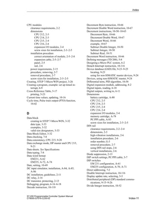 Index-11
S7-200 Programmable Controller System Manual
C79000-G7076-C230-02
CPU modules
clearance requirements, 2-2
dimensions
CPU 212, 2-3
CPU 214, 2-3
CPU 215, 2-4
CPU 216, 2-4
expansion I/O modules, 2-4
screw sizes for installation, 2-3–2-5
installation procedure
correct orientation of module, 2-5–2-8
expansion cable, 2-5–2-7
panel, 2-5
rail, 2-6
power requirements, 2-15
procedure, removing, 2-7
removal procedure, 2-7
screw sizes for installation, 2-3–2-5
Creating, STEP 7-Micro/WIN project, 3-26
Creating a program, example: set up timed in-
terrupt, 6-9
Cross-Reference Table, 5-17
printing, 5-23
Current time values, updating, 10-16
Cycle time, Pulse train output (PTO) function,
10-42
D
Data block
creating in STEP 7-Micro/WIN, 3-32
data type, 3-33
examples, 3-32
valid size designators, 3-33
Data Block Editor, 3-32
Data checking, 7-8
Data consistency, CPU 215, 9-20
Data exchange mode, DP master and CPU 215,
9-21
Data sheets. See Specifications
Data typing, 7-8
Data word format
EM231, A-62
EM235, A-72, A-74
Date, setting, 10-49
DC input simulator, installation, A-84, A-85,
A-86
DC installation, guidelines, 2-11
DC relay, 2-14
DC transistor, protecting, 2-13
Debugging, program, 6-16–6-18
Decode instruction, 10-110
Decrement Byte instruction, 10-66
Decrement Double Word instruction, 10-67
Decrement instructions, 10-50–10-65
Decrement Byte, 10-66
Decrement Double Word, 10-67
Decrement Word, 10-66
example, 10-67
Subtract Double Integer, 10-50
Subtract Integer, 10-50
Subtract Real, 10-51
Decrement Word instruction, 10-66
Defining messages (TD 200), 5-8
Designing a Micro PLC system, 6-2
Detach Interrupt instruction, 10-116
Device database (GSD) file, 9-23–9-25
locating, 9-23
using for non-SIMATIC master devices, 9-24
Devices, using non-SIMATIC master, 9-24
Differential term, PID algorithm, 10-58
Digital expansion module, addressing, 8-2
Digital inputs, reading, 6-10
Digital outputs, writing to, 6-11
Dimensions
battery cartridge, A-80
CPU 212, 2-3
CPU 214, 2-3
CPU 215, 2-4
CPU 216, 2-4
expansion I/O modules, 2-4
memory cartridge, A-78
PC/PPI cable, A-83
screw sizes for installation, 2-3–2-5
DIN rail
clearance requirements, 2-2–2-4
dimensions, 2-3
high-vibration installations, 2-6
installation procedure, 2-6
order number, G-3
removal procedure, 2-7
using DIN rail stops, 2-6
vertical installations, 2-6
Diode suppression, 2-13
DIP switch settings, PC/PPI cable, 3-7
DIP switches
EM 231 configuration, A-61
EM235 configuration, A-70, A-71
Direct addressing, 7-2
Disable Interrupt instruction, 10-116
Display update rate, selecting, 5-5
Distributed peripheral (DP) standard commu-
nications, 9-15–9-26
Divide Integer instruction, 10-52
Index
 