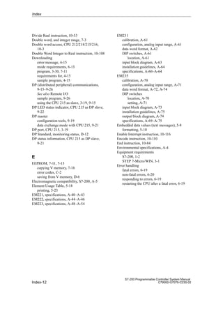 Index-12
S7-200 Programmable Controller System Manual
C79000-G7076-C230-02
Divide Real instruction, 10-53
Double word, and integer range, 7-3
Double word access, CPU 212/214/215/216,
10-3
Double Word Integer to Real instruction, 10-108
Downloading
error message, 4-15
mode requirements, 6-13
program, 3-30, 7-11
requirements for, 4-15
sample program, 4-15
DP (distributed peripheral) communications,
9-15–9-26
See also Remote I/O
sample program, 9-26
using the CPU 215 as slave, 3-19, 9-15
DP LED status indicator, CPU 215 as DP slave,
9-22
DP master
configuration tools, 9-19
data exchange mode with CPU 215, 9-21
DP port, CPU 215, 3-19
DP Standard, monitoring status, D-12
DP status information, CPU 215 as DP slave,
9-21
E
EEPROM, 7-11, 7-13
copying V memory, 7-16
error codes, C-2
saving from V memory, D-6
Electromagnetic compatibility, S7-200, A-5
Element Usage Table, 5-18
printing, 5-23
EM221, specifications, A-40–A-43
EM222, specifications, A-44–A-46
EM223, specifications, A-48–A-54
EM231
calibration, A-61
configuration, analog input range, A-61
data word format, A-62
DIP switches, A-61
location, A-61
input block diagram, A-63
installation guidelines, A-64
specifications, A-60–A-64
EM235
calibration, A-70
configuration, analog input range, A-71
data word format, A-72, A-74
DIP switches
location, A-70
setting, A-71
input block diagram, A-73
installation guidelines, A-75
output block diagram, A-74
specifications, A-69–A-75
Embedded data values (text messages), 5-8
formatting, 5-10
Enable Interrupt instruction, 10-116
Encode instruction, 10-110
End instruction, 10-84
Environmental specifications, A-4
Equipment requirements
S7-200, 1-2
STEP 7-Micro/WIN, 3-1
Error handling
fatal errors, 6-19
non-fatal errors, 6-20
responding to errors, 6-19
restarting the CPU after a fatal error, 6-19
Index
 