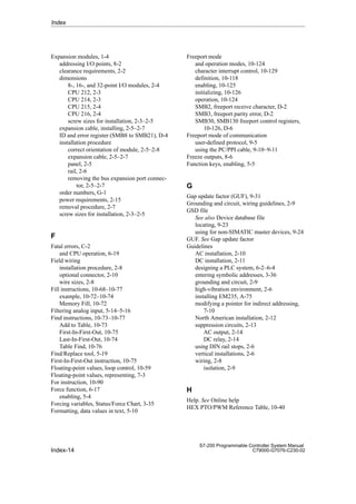 Index-14
S7-200 Programmable Controller System Manual
C79000-G7076-C230-02
Expansion modules, 1-4
addressing I/O points, 8-2
clearance requirements, 2-2
dimensions
8-, 16-, and 32-point I/O modules, 2-4
CPU 212, 2-3
CPU 214, 2-3
CPU 215, 2-4
CPU 216, 2-4
screw sizes for installation, 2-3–2-5
expansion cable, installing, 2-5–2-7
ID and error register (SMB8 to SMB21), D-4
installation procedure
correct orientation of module, 2-5–2-8
expansion cable, 2-5–2-7
panel, 2-5
rail, 2-6
removing the bus expansion port connec-
tor, 2-5–2-7
order numbers, G-1
power requirements, 2-15
removal procedure, 2-7
screw sizes for installation, 2-3–2-5
F
Fatal errors, C-2
and CPU operation, 6-19
Field wiring
installation procedure, 2-8
optional connector, 2-10
wire sizes, 2-8
Fill instructions, 10-68–10-77
example, 10-72–10-74
Memory Fill, 10-72
Filtering analog input, 5-14–5-16
Find instructions, 10-73–10-77
Add to Table, 10-73
First-In-First-Out, 10-75
Last-In-First-Out, 10-74
Table Find, 10-76
Find/Replace tool, 5-19
First-In-First-Out instruction, 10-75
Floating-point values, loop control, 10-59
Floating-point values, representing, 7-3
For instruction, 10-90
Force function, 6-17
enabling, 5-4
Forcing variables, Status/Force Chart, 3-35
Formatting, data values in text, 5-10
Freeport mode
and operation modes, 10-124
character interrupt control, 10-129
definition, 10-118
enabling, 10-125
initializing, 10-126
operation, 10-124
SMB2, freeport receive character, D-2
SMB3, freeport parity error, D-2
SMB30, SMB130 freeport control registers,
10-126, D-6
Freeport mode of communication
user-defined protocol, 9-5
using the PC/PPI cable, 9-10–9-11
Freeze outputs, 8-6
Function keys, enabling, 5-5
G
Gap update factor (GUF), 9-31
Grounding and circuit, wiring guidelines, 2-9
GSD file
See also Device database file
locating, 9-23
using for non-SIMATIC master devices, 9-24
GUF. See Gap update factor
Guidelines
AC installation, 2-10
DC installation, 2-11
designing a PLC system, 6-2–6-4
entering symbolic addresses, 3-36
grounding and circuit, 2-9
high-vibration environment, 2-6
installing EM235, A-75
modifying a pointer for indirect addressing,
7-10
North American installation, 2-12
suppression circuits, 2-13
AC output, 2-14
DC relay, 2-14
using DIN rail stops, 2-6
vertical installations, 2-6
wiring, 2-8
isolation, 2-9
H
Help. See Online help
HEX PTO/PWM Reference Table, 10-40
Index
 