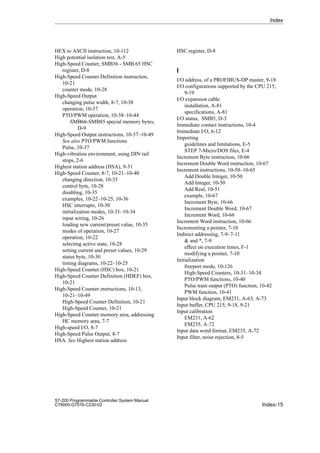 Index-15
S7-200 Programmable Controller System Manual
C79000-G7076-C230-02
HEX to ASCII instruction, 10-112
High potential isolation test, A-5
High-Speed Counter, SMB36 - SMB 65 HSC
register, D-8
High-Speed Counter Definition instruction,
10-21
counter mode, 10-28
High-Speed Output
changing pulse width, 8-7, 10-38
operation, 10-37
PTO/PWM operation, 10-38–10-44
SMB66-SMB85 special memory bytes,
D-9
High-Speed Output instructions, 10-37–10-49
See also PTO/PWM functions
Pulse, 10-37
High-vibration environment, using DIN rail
stops, 2-6
Highest station address (HSA), 9-31
High-Speed Counter, 8-7, 10-21–10-40
changing direction, 10-35
control byte, 10-28
disabling, 10-35
examples, 10-22–10-25, 10-36
HSC interrupts, 10-30
initialization modes, 10-31–10-34
input wiring, 10-26
loading new current/preset value, 10-35
modes of operation, 10-27
operation, 10-22
selecting active state, 10-28
setting current and preset values, 10-29
status byte, 10-30
timing diagrams, 10-22–10-25
High-Speed Counter (HSC) box, 10-21
High-Speed Counter Definition (HDEF) box,
10-21
High-Speed Counter instructions, 10-13,
10-21–10-49
High-Speed Counter Definition, 10-21
High-Speed Counter, 10-21
High-Speed Counter memory area, addressing
HC memory area, 7-7
High-speed I/O, 8-7
High-Speed Pulse Output, 8-7
HSA. See Highest station address
HSC register, D-8
I
I/O address, of a PROFIBUS-DP master, 9-18
I/O configurations supported by the CPU 215,
9-19
I/O expansion cable
installation, A-81
specifications, A-81
I/O status, SMB5, D-3
Immediate contact instructions, 10-4
Immediate I/O, 6-12
Importing
guidelines and limitations, E-5
STEP 7-Micro/DOS files, E-4
Increment Byte instruction, 10-66
Increment Double Word instruction, 10-67
Increment instructions, 10-50–10-65
Add Double Integer, 10-50
Add Integer, 10-50
Add Real, 10-51
example, 10-67
Increment Byte, 10-66
Increment Double Word, 10-67
Increment Word, 10-66
Increment Word instruction, 10-66
Incrementing a pointer, 7-10
Indirect addressing, 7-9–7-11
 and *, 7-9
effect on execution times, F-1
modifying a pointer, 7-10
Initialization
freeport mode, 10-126
High-Speed Counters, 10-31–10-34
PTO/PWM functions, 10-40
Pulse train output (PTO) function, 10-42
PWM function, 10-41
Input block diagram, EM231, A-63, A-73
Input buffer, CPU 215, 9-18, 9-21
Input calibration
EM231, A-62
EM235, A-72
Input data word format, EM235, A-72
Input filter, noise rejection, 8-5
Index
 