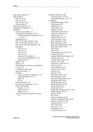 Index-16
S7-200 Programmable Controller System Manual
C79000-G7076-C230-02
Input image register, 6-12
Input simulator
CPU 212, A-84
CPU 214, A-85
CPU 215/216, A-86
order number, G-3
Inputs, basic operation, 6-4
Install/Remove dialog box, 3-3
Installation
clearance requirements, 2-2
communications hardware, 3-4–3-6
special instructions for Windows NT us-
ers, 3-6
configurations, 2-2
CPU 212 DC input simulator, A-84
CPU 214 DC input simulator, A-85
CPU 215/216 DC input simulator, A-86
dimensions
CPU 212, 2-3
CPU 214, 2-3
CPU 215, 2-4
CPU 216, 2-4
expansion I/O modules, 2-4
screw sizes for installation, 2-3–2-5
standard rail, 2-3
EM231, A-64
EM235, A-75
high-vibration environment, using DIN rail
stops, 2-6
I/O expansion cable, A-81
memory cartridge, 7-17
procedure
correct orientation of module, 2-5–2-8
expansion module, 2-5–2-7
panel, 2-5
rail, 2-6
removal procedure, 2-7
screw sizes for installation, 2-3–2-5
STEP 7-Micro/WIN
Windows 3.1, 3-2
Windows 95, 3-2
Windows NT, 3-2
vertical positioning, using DIN rail stops,
2-6
Instruction Wizard, S7-200
accessing/using, 5-12–5-14
analog input filtering, 5-14–5-16
Instructions
Add Double Integer, 10-50
Add Integer, 10-50
Add Real, 10-51
Add to Table, 10-73
And Byte, 10-102
And Double word, 10-104
And Load, 10-99–10-101
And Word, 10-103
ASCII to HEX, 10-112
Attach Interrupt, 10-116
BCD to Integer, 10-108
Block Move Byte, 10-69
Block Move Double Word, 10-69
Block Move Word, 10-69
Call, 10-88
clock, 10-13
Communication, 10-124–10-136
Compare Byte, 10-7
Compare Double Word Integer, 10-8
Compare Real, 10-8
Compare Word Integer, 10-7
Contacts, 10-4–10-6
Conversion, 10-108–10-113
Count Up, 10-19
Count Up/Down, 10-19
Counter, 10-13–10-49
counter, 10-19
Decode, 10-110
Decrement, 10-50–10-65
Decrement Byte, 10-66
Decrement Double Word, 10-67
Decrement Word, 10-66
Detach Interrupt, 10-116
Disable Interrupt, 10-116
Divide Integer, 10-52
Divide Real, 10-53
Double Word Integer to Real, 10-108
Enable Interrupt, 10-116
Encode, 10-110
End, 10-84
Exclusive Or Byte, 10-102
Exclusive Or Double Word, 10-104
Exclusive Or Word, 10-103
execution times, F-1–F-9
Fill, 10-68–10-77
Find, 10-73–10-77
Find/Replace, 5-19
First-In-First-Out, 10-75
Index
 