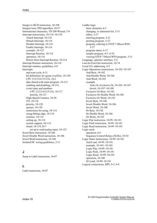 Index-18
S7-200 Programmable Controller System Manual
C79000-G7076-C230-02
Integer to BCD instruction, 10-108
Integral term, PID algorithm, 10-57
International characters, TD 200 Wizard, 5-9
Interrupt instructions, 10-114–10-136
Attach Interrupt, 10-116
Detach Interrupt, 10-116
Disable Interrupt, 10-116
Enable Interrupt, 10-116
example, 10-122
Interrupt Routine, 10-114
operation, 10-116
Return from Interrupt Routine, 10-114
Interrupt Routine instruction, 10-114
Interrupt routines, guidelines, 6-8
Interrupts
and scan cycle, 6-11
bit definitions for queue overflow, 10-120
CPU 212/214/215/216, 10-2
data shared with main program, 10-115
enabling and disabling, 10-116
event types and numbers
CPU 212/214/215/216, 10-117
priority, 10-121
High-Speed Counters, 10-30
I/O, 10-118
priority, 10-120
queues, 10-120
restrictions for using, 10-114
rising/falling edge, 10-118
routines, 10-114
setting up, 10-116
system support, 10-114
timed, 10-119, D-7
set up to read analog input, 10-123
Invert Byte instruction, 10-106
Invert Double Word instruction, 10-106
Invert Word instruction, 10-106
Isolated DC wiring guidelines, 2-11
J
Jump to Label instruction, 10-87
L
Label instruction, 10-87
Ladder logic
basic elements, 6-5
changing to statement list, 3-31
editor, 3-27
entering program, 5-21
printing program, 5-23
program, entering in STEP 7-Micro/WIN,
3-27
program status, 6-17
sample program, 4-5, 4-10
viewing STEP 7-Micro/WIN program, 3-31
Language, operator interface, 5-4
Last-In-First-Out instruction, 10-74
Local I/O, addressing, 8-2
Logic Operations instructions, 10-102–10-107
And Byte, 10-102
And Double Word, 10-104
And Word, 10-103
example
And, Or, Exclusive Or, 10-105–10-107
Invert, 10-107–10-109
Exclusive Or Byte, 10-102
Exclusive Or Double Word, 10-104
Exclusive Or Word, 10-103
Invert Byte, 10-106
Invert Double Word, 10-106
Invert Word, 10-106
Or Byte, 10-102
Or Double Word, 10-104
Or Word, 10-103
Logic Pop instruction, 10-99–10-101
Logic Push instruction, 10-99–10-101
Logic Read instruction, 10-99–10-101
Logic stack
operation, 6-6
Sequence Control Relays (SCRs), 10-92
Logic Stack instructions, 10-99–10-101
And Load, 10-99–10-101
example, 10-101–10-103
Logic Pop, 10-99–10-101
Logic Push, 10-99–10-101
Logic Read, 10-99–10-101
operation, 10-100
Or Load, 10-99–10-101
Logical connections, MPI, 9-3, 9-4
Index
 