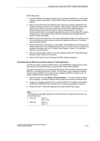 3-17
S7-200 Programmable Controller System Manual
C79000-G7076-C230-02
Follow these steps:
1. In the MPI Network tab, select a number in the Local Station Address box. This number
indicates where you want STEP 7-Micro/WIN to reside on the programmable controller
network.
2. Make sure that the Not the Only Master Active check box is cleared, regardless of the
number of masters you have on your network. If the check box contains a check mark,
click the box to clear it. Be sure to connect the communication cable between the
programming device and the CPU before initiating communications. If you start
communications before connecting the programming device to the existing CPU network
including one or more master devices, then communications are disrupted while the
network is being reinitialized.
3. Select a value in the Timeout box. This value represents the length of time that you want
the communications drivers to spend to attempt to establish connections. The default
value should be sufficient.
4. Set the transmission rate at which you want STEP 7-Micro/WIN to communicate over the
network. Because you are probably using the DP port on a CPU 215, you can select any
available transmission rate up to 12 Mbaud. See Chapter 9, Table 9-1, for valid baud
rates for your CPU module.
5. Select the highest station address. This is the address where STEP 7-Micro/WIN stops
looking for other masters on the network.
6. Click the “OK” button to exit the Setting the PG/PC Interface dialog box.
Troubleshooting the MPI Communications Setup for 16-Bit Applications
The MPI Card option activates the MPI drivers in the S7DPMPI.INI configuration file, which
was placed in the Windows directory during the STEP 7-Micro/WIN installation.
If you get an interrupt error, you must set the MPI card to a free hardware interrupt request
(IRQ) line. The default interrupt line is IRQ 5. The IRQ field is used to specify the interrupt
number used by the MPI card. An interrupt error indicates that IRQ 5 is already in use. To
specify a different IRQ line, follow these steps:
1. Select the menu command Setup  Communications.... The communications dialog
box is displayed. Locate the hardware interrupt options and choose an alternate value.
2. Accept your changes by clicking “OK” or pressing ENTER. The software automatically
modifies the S7DPMPI.INI file, and informs you if exiting the application is required.
3. Restart the STEP 7-Micro/WIN application and select the MPI option again.
Note
The following are the default addresses for the S7-200 CPU modules with more than one
communication port:
S CPU 215 Port 0: 2
Port 1: 126
S CPU 216 Port 0: 2
Port 1: 2
Installing and Using the STEP 7-Micro/WIN Software
 