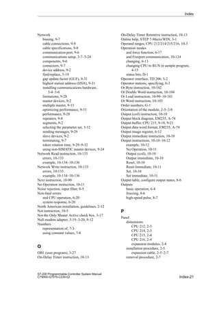 Index-21
S7-200 Programmable Controller System Manual
C79000-G7076-C230-02
Network
biasing, 9-7
cable connections, 9-9
cable specifications, 9-8
communication port, 9-6
communications setup, 3-7–3-24
components, 9-6
connectors, 9-7
device address, 9-2
find/replace, 5-19
gap update factor (GUF), 9-31
highest station address (HSA), 9-31
installing communications hardware,
3-4–3-6
limitations, 9-28
master devices, 9-2
multiple master, 9-13
optimizing performance, 9-31
performance, 9-28
repeaters, 9-8
segments, 9-2
selecting the parameter set, 3-12
sending messages, 9-29
slave devices, 9-2
terminating, 9-7
token rotation time, 9-29–9-32
using non-SIMATIC master devices, 9-24
Network Read instruction, 10-133
errors, 10-133
example, 10-134–10-136
Network Write instruction, 10-133
errors, 10-133
example, 10-134–10-136
Next instruction, 10-90
No Operation instruction, 10-11
Noise rejection, input filter, 8-5
Non-fatal errors
and CPU operation, 6-20
system response, 6-20
North American installation, guidelines, 2-12
Not instruction, 10-5
Not the Only Master Active check box, 3-17
Null modem adapter, 3-19–3-20, 9-12
Numbers
representation of, 7-3
using constant values, 7-8
O
OB1 (user program), 3-27
On-Delay Timer instruction, 10-13
On-Delay Timer Retentive instruction, 10-13
Online help, STEP 7-Micro/WIN, 3-1
Operand ranges, CPU 212/214/215/216, 10-3
Operation modes
and force function, 6-17
and Freeport communication, 10-124
changing, 6-13
changing CPU to RUN in sample program,
4-15
status bits, D-1
Operator interface, TD 200, 5-2
Operator stations, specifying, 6-3
Or Byte instruction, 10-102
Or Double Word instruction, 10-104
Or Load instruction, 10-99–10-101
Or Word instruction, 10-103
Order numbers, G-1
Orientation of the module, 2-5–2-8
Output (coil) instruction, 10-10
Output block diagram, EM235, A-74
Output buffer, CPU 215, 9-18, 9-21
Output data word format, EM235, A-74
Output image register, 6-12
Output immediate instruction, 10-10
Output instructions, 10-10–10-12
example, 10-12
No Operation, 10-11
Output (coil), 10-10
Output immediate, 10-10
Reset, 10-10
Reset Immediate, 10-11
Set, 10-10
Set immediate, 10-11
Output table, configure output states, 8-6
Outputs
basic operation, 6-4
freezing, 8-6
high-speed pulse, 8-7
P
Panel
dimensions
CPU 212, 2-3
CPU 214, 2-3
CPU 215, 2-4
CPU 216, 2-4
expansion modules, 2-4
installation procedure, 2-5
expansion cable, 2-5–2-7
removal procedure, 2-7
Index
 