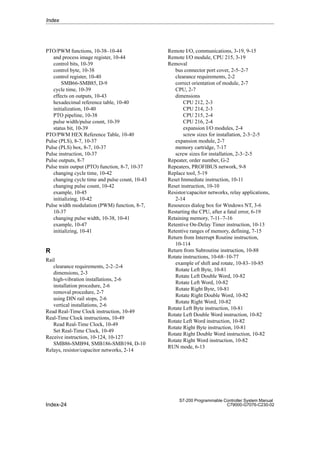 Index-24
S7-200 Programmable Controller System Manual
C79000-G7076-C230-02
PTO/PWM functions, 10-38–10-44
and process image register, 10-44
control bits, 10-39
control byte, 10-38
control register, 10-40
SMB66-SMB85, D-9
cycle time, 10-39
effects on outputs, 10-43
hexadecimal reference table, 10-40
initialization, 10-40
PTO pipeline, 10-38
pulse width/pulse count, 10-39
status bit, 10-39
PTO/PWM HEX Reference Table, 10-40
Pulse (PLS), 8-7, 10-37
Pulse (PLS) box, 8-7, 10-37
Pulse instruction, 10-37
Pulse outputs, 8-7
Pulse train output (PTO) function, 8-7, 10-37
changing cycle time, 10-42
changing cycle time and pulse count, 10-43
changing pulse count, 10-42
example, 10-45
initializing, 10-42
Pulse width modulation (PWM) function, 8-7,
10-37
changing pulse width, 10-38, 10-41
example, 10-47
initializing, 10-41
R
Rail
clearance requirements, 2-2–2-4
dimensions, 2-3
high-vibration installations, 2-6
installation procedure, 2-6
removal procedure, 2-7
using DIN rail stops, 2-6
vertical installations, 2-6
Read Real-Time Clock instruction, 10-49
Real-Time Clock instructions, 10-49
Read Real-Time Clock, 10-49
Set Real-Time Clock, 10-49
Receive instruction, 10-124, 10-127
SMB86-SMB94, SMB186-SMB194, D-10
Relays, resistor/capacitor networks, 2-14
Remote I/O, communications, 3-19, 9-15
Remote I/O module, CPU 215, 3-19
Removal
bus connector port cover, 2-5–2-7
clearance requirements, 2-2
correct orientation of module, 2-7
CPU, 2-7
dimensions
CPU 212, 2-3
CPU 214, 2-3
CPU 215, 2-4
CPU 216, 2-4
expansion I/O modules, 2-4
screw sizes for installation, 2-3–2-5
expansion module, 2-7
memory cartridge, 7-17
screw sizes for installation, 2-3–2-5
Repeater, order number, G-2
Repeaters, PROFIBUS network, 9-8
Replace tool, 5-19
Reset Immediate instruction, 10-11
Reset instruction, 10-10
Resistor/capacitor networks, relay applications,
2-14
Resources dialog box for Windows NT, 3-6
Restarting the CPU, after a fatal error, 6-19
Retaining memory, 7-11–7-16
Retentive On-Delay Timer instruction, 10-13
Retentive ranges of memory, defining, 7-15
Return from Interrupt Routine instruction,
10-114
Return from Subroutine instruction, 10-88
Rotate instructions, 10-68–10-77
example of shift and rotate, 10-83–10-85
Rotate Left Byte, 10-81
Rotate Left Double Word, 10-82
Rotate Left Word, 10-82
Rotate Right Byte, 10-81
Rotate Right Double Word, 10-82
Rotate Right Word, 10-82
Rotate Left Byte instruction, 10-81
Rotate Left Double Word instruction, 10-82
Rotate Left Word instruction, 10-82
Rotate Right Byte instruction, 10-81
Rotate Right Double Word instruction, 10-82
Rotate Right Word instruction, 10-82
RUN mode, 6-13
Index
 