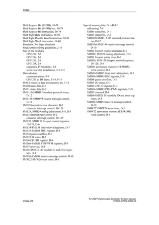 Index-26
S7-200 Programmable Controller System Manual
C79000-G7076-C230-02
Shift Register Bit (SHRB), 10-78
Shift Register Bit (SHRB) box, 10-78
Shift Register Bit instruction, 10-78
Shift Right Byte instruction, 10-80
Shift Right Double Word instruction, 10-81
Shift Right Word instruction, 10-80
Simulator. See Input simulator
Single-phase wiring guidelines, 2-10
Size of the modules
CPU 212, 2-3
CPU 214, 2-3
CPU 215, 2-4
CPU 216, 2-4
expansion I/O modules, 2-4
screw sizes for installation, 2-3–2-5
Slave devices
communications, 9-9
CPU 215 as DP slave, 3-19, 9-15
SM0.2 retentive data lost memory bit, 7-14
SMB0 status bits, D-1
SMB1 status bits, D-2
SMB110-SMB115 standard protocol status,
D-12
SMB186-SMB194 receive message control,
D-10
SMB2 freeport receive character, D-2
character interrupt control, 10-129
SMB28, SMB29 analog adjustment, 8-8, D-5
SMB3 freeport parity error, D-2
character interrupt control, 10-129
SMB30, SMB130 freeport control registers,
10-126, D-6
SMB34/SMB35 time-interval registers, D-7
SMB36-SMB65 HSC register, D-8
SMB4 queue overflow, D-3
SMB5 I/O status, D-3
SMB6 CPU ID register, D-4
SMB66-SMB85 PTO/PWM registers, D-9
SMB7 reserved, D-4
SMB8-SMB21 I/O module ID and error regis-
ters, D-4
SMB86-SMB94 receive message control, D-10
SMW22-SMW26 scan times, D-5
Special memory bits, D-1–D-13
addressing, 7-4
SMB0 status bits, D-1
SMB1 status bits, D-2
SMB110-SMB115 DP standard protocol sta-
tus, D-12
SMB186-SMB194 receive message control,
D-10
SMB2 freeport receive character, D-2
SMB28, SMB29 analog adjustment, D-5
SMB3 freeport parity error, D-2
SMB30, SMB130 freeport control registers,
10-126, D-6
SMB31 permanent memory (EEPROM)
write control, D-6
SMB34/SMB35 time interval registers, D-7
SMB36-SMB65 HSC register, D-8
SMB4 queue overflow, D-3
SMB5 I/O status, D-3
SMB6 CPU ID register, D-4
SMB66-SMB85 PTO/PWM registers, D-9
SMB7 reserved, D-4
SMB8-SMB21 I/O module ID and error reg-
isters, D-4
SMB86-SMB94 receive message control,
D-10
SMW222-SMW26 scan times, D-5
SMW32 permanent memory (EEPROM)
write control, D-6
Index
 