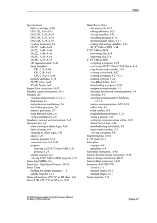 Index-27
S7-200 Programmable Controller System Manual
C79000-G7076-C230-02
Specifications
battery cartridge, A-80
CPU 212, A-6–A-15
CPU 214, A-20–A-29
CPU 215, A-32–A-35
CPU 216, A-36–A-39
creating functional, 6-2
EM221, A-40–A-43
EM222, A-44–A-46
EM223, A-48–A-54
EM231, A-60–A-64
EM235, A-69–A-75
I/O expansion cable, A-81
Input simulator
CPU 212, A-84
CPU 214, A-85
CPU 215/216, A-86
memory cartridge, A-78
PC/PPI cable, A-82
S7-200 family, A-4
Square Root instruction, 10-53
Standard contact instructions, 10-4
Standard rail
clearance requirements, 2-2–2-4
dimensions, 2-3
high-vibration installations, 2-6
installation procedure, 2-6
removal procedure, 2-7
using DIN rail stops, 2-6
vertical installations, 2-6
Standards, national and international, A-3
Statement list, 6-5
allow viewing in ladder logic, 3-29
basic elements, 6-6
changing to ladder logic, 3-31
editor, 3-29
entering program, 5-21
execution times, F-1–F-11
program
entering in STEP 7-Micro/WIN, 3-29
printing, 5-23
sample program, 4-4
viewing STEP 7-Micro/WIN program, 3-31
Status bits (SMB0), D-1
Status byte, High-Speed Counter, 10-30
Status Chart
building for sample program, 4-14
sample program, 4-14
Status information, CPU 215 as DP slave, 9-21
Status LED, CPU 215 as DP slave, 9-22
Status/Force Chart
and scan cycle, 6-17
editing addresses, 3-35
forcing variables, 3-35
modifying program, 6-16
monitor/modify values, 4-17
reading and writing variables, 3-34
STEP 7-Micro/WIN, 3-34
STEP 7-Micro/DOS
converting files, E-4
importing files, E-4
STEP 7-Micro/WIN
compiling a program, 3-29
converting STEP 7-Micro/DOS files to, E-4
copy license order number, G-3
creating a data block, 3-32
creating a program, 3-27–3-31
creating a project, 3-26
Data Block Editor, 3-32
downloading a program, 3-30
equipment requirements, 3-1
hardware for network communications, 3-4
installing, 3-2
installing communications hardware,
3-4–3-6
modem communications, 3-19–3-24
online help, 3-1
order number, G-3
programming preferences, 3-25
saving a project, 3-26
setting up communications within, 3-10
Status/Force Chart, 3-34
troubleshooting installation, 3-2
update order number, G-3
viewing a program, 3-31
Stop instruction, 10-84
STOP mode, 6-13
Subroutine
example, 6-9
guidelines, 6-8
Subroutine instruction, 10-88
Subtract Double Integer instruction, 10-50
Subtract Integer instruction, 10-50
Subtract Real instruction, 10-51
Summary of S7-200 CPU
features, 1-3
memory ranges, 10-2
operand ranges, 10-3
Super capacitor, 7-11
Index
 