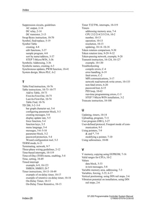 Index-28
S7-200 Programmable Controller System Manual
C79000-G7076-C230-02
Suppression circuits, guidelines
AC output, 2-14
DC relay, 2-14
DC transistor, 2-13
Swap Bytes instruction, 10-70
Symbol, find/replace, 5-19
Symbol Table
creating, 4-8
edit functions, 3-37
sample program, 4-8
sort by name/address, 3-37
STEP 7-Micro/WIN, 3-36
Symbolic Addressing, 3-36
Symbolic names, creating, 6-3
Synchronous updates, PWM function, 10-41
System design, Micro PLC, 6-2
T
Table Find instruction, 10-76
Table instructions, 10-73–10-77
Add to Table, 10-73
First-In-First-Out, 10-75
Last-In-First-Out, 10-74
Table Find, 10-76
TD 200, 5-2–5-9
bar graph character set, 5-4
configuring parameter block, 5-3
creating messages, 5-8
display update rate, 5-5
force function, 5-4
function keys, 5-5
menu language, 5-4
messages, 5-6–5-10
parameter block, 5-2
password protection, 5-4
Wizard configuration tool, 5-3
TERM mode, 6-13
Terminating, network, 9-7
Three-phase wiring guidelines, 2-12
Time-based interrupts, 10-119
Time-of-Day (TOD) menu, enabling, 5-4
Time, setting, 10-49
Timed interrupt
example, 6-9, 10-123
SMB34, SMB35, D-7
Timer instructions, 10-13–10-49
example of on-delay timer, 10-17
example of retentive on-delay timer, 10-18
On-Delay Timer, 10-13
On-Delay Timer Retentive, 10-13
Timer T32/T96, interrupts, 10-119
Timers
addressing memory area, 7-4
CPU 212/214/215/216, 10-2
number, 10-13
operation, 10-13
resolution, 10-13
updating, 10-14–10-18
Token rotation comparison, 9-30
Token rotation time, 9-29–9-32
Token-passing network, example, 9-28
Transmit instruction, 10-124, 10-127
example, 10-130
Troubleshooting
compile errors, C-4
error handling, 6-19
fatal errors, C-2
MPI communications, 3-17
network read/network write errors, 10-133
non-fatal errors, 6-20
password lost, 6-15
PID loop, 10-62
run-time programming errors, C-3
STEP 7-Micro/WIN installation, 3-2
Truncate instruction, 10-108
U
Updating, timers, 10-14
Uploading, program, 7-11
User program (OB1), 3-27
User-defined protocol, Freeport mode of com-
munication, 9-5
Using pointers, 7-9
 and *, 7-9
modifying a pointer, 7-10
Using subroutines, 10-88
V
V memory, copying using EEPROM, 7-16
Valid ranges for CPUs, 10-2
Values
data block, 3-33
in text messages, 5-8
Variable memory area, addressing, 7-3
Variables, forcing, 3-35, 6-17
Vertical positioning, using DIN rail stops, 2-6
Vibration potential on installation, using DIN
rail stops, 2-6
Index
 