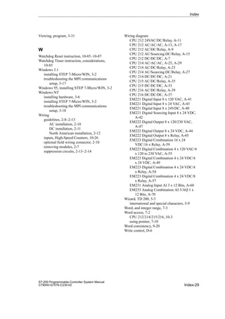Index-29
S7-200 Programmable Controller System Manual
C79000-G7076-C230-02
Viewing, program, 3-31
W
Watchdog Reset instruction, 10-85–10-87
Watchdog Timer instruction, considerations,
10-85
Windows 3.1
installing STEP 7-Micro/WIN, 3-2
troubleshooting the MPI communications
setup, 3-17
Windows 95, installing STEP 7-Micro/WIN, 3-2
Windows NT
installing hardware, 3-6
installing STEP 7-Micro/WIN, 3-2
troubleshooting the MPI communications
setup, 3-18
Wiring
guidelines, 2-8–2-13
AC installation, 2-10
DC installation, 2-11
North American installation, 2-12
inputs, High-Speed Counters, 10-26
optional field wiring connector, 2-10
removing modules, 2-7
suppression circuits, 2-13–2-14
Wiring diagram
CPU 212 24VAC/DC/Relay, A-11
CPU 212 AC/AC/AC, A-13, A-17
CPU 212 AC/DC/Relay, A-9
CPU 212 AC/Sourcing DC/Relay, A-15
CPU 212 DC/DC/DC, A-7
CPU 214 AC/AC/AC, A-25, A-29
CPU 214 AC/DC/Relay, A-23
CPU 214 AC/Sourcing DC/Relay, A-27
CPU 214 DC/DC/DC, A-21
CPU 215 AC/DC/Relay, A-35
CPU 215 DC/DC/DC, A-33
CPU 216 AC/DC/Relay, A-39
CPU 216 DC/DC/DC, A-37
EM221 Digital Input 8 x 120 VAC, A-41
EM221 Digital Input 8 x 24 VAC, A-43
EM221 Digital Input 8 x 24VDC, A-40
EM221 Digital Sourcing Input 8 x 24 VDC,
A-42
EM222 Digital Output 8 x 120/230 VAC,
A-47
EM222 Digital Output 8 x 24 VDC, A-44
EM222 Digital Output 8 x Relay, A-45
EM223 Digital Combination 16 x 24
VDC/16 x Relay, A-59
EM223 Digital Combination 4 x 120 VAC/4
x 120 to 230 VAC, A-55
EM223 Digital Combination 4 x 24 VDC/4
x 24 VDC, A-49
EM223 Digital Combination 4 x 24 VDC/4
x Relay, A-54
EM223 Digital Combination 4 x 24 VDC/8
x Relay, A-57
EM231 Analog Input AI 3 x 12 Bits, A-60
EM235 Analog Combination AI 3/AQ 1 x
12 Bits, A-70
Wizard, TD 200, 5-3
international and special characters, 5-9
Word, and integer range, 7-3
Word access, 7-2
CPU 212/214/215/216, 10-3
using pointer, 7-10
Word consistency, 9-20
Write control, D-6
Index
 