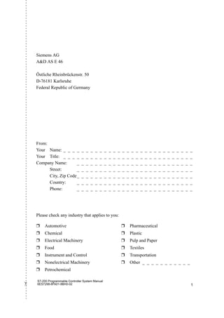 S7-200 Programmable Controller System Manual
6ES7298-8FA01-8BH0-02 1
✄
Siemens AG
AD AS E 46
Östliche Rheinbrückenstr. 50
D-76181 Karlsruhe
Federal Republic of Germany
Please check any industry that applies to you:
❒ Automotive
❒ Chemical
❒ Electrical Machinery
❒ Food
❒ Instrument and Control
❒ Nonelectrical Machinery
❒ Petrochemical
❒ Pharmaceutical
❒ Plastic
❒ Pulp and Paper
❒ Textiles
❒ Transportation
❒ Other _ _ _ _ _ _ _ _ _ _ _
From:
Your Name: _ _ _ _ _ _ _ _ _ _ _ _ _ _ _ _ _ _ _ _ _ _ _ _ _ _ _ _ _
Your Title: _ _ _ _ _ _ _ _ _ _ _ _ _ _ _ _ _ _ _ _ _ _ _ _ _ _ _ _ _
Company Name: _ _ _ _ _ _ _ _ _ _ _ _ _ _ _ _ _ _ _ _ _ _ _ _ _ _
Street: _ _ _ _ _ _ _ _ _ _ _ _ _ _ _ _ _ _ _ _ _ _ _ _ _ _
City, Zip Code_ _ _ _ _ _ _ _ _ _ _ _ _ _ _ _ _ _ _ _ _ _ _ _ _ _
Country: _ _ _ _ _ _ _ _ _ _ _ _ _ _ _ _ _ _ _ _ _ _ _ _ _ _
Phone: _ _ _ _ _ _ _ _ _ _ _ _ _ _ _ _ _ _ _ _ _ _ _ _ _ _
 