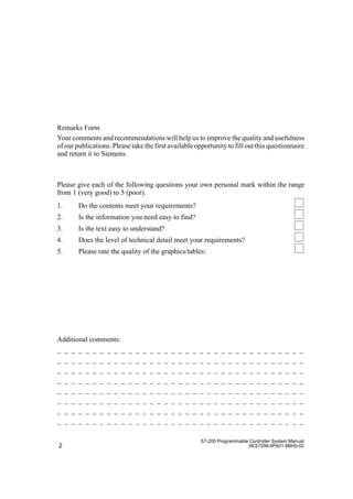 2
S7-200 Programmable Controller System Manual
6ES7298-8FA01-8BH0-02
Additional comments:
_ _ _ _ _ _ _ _ _ _ _ _ _ _ _ _ _ _ _ _ _ _ _ _ _ _ _ _ _ _ _ _ _ _ _
_ _ _ _ _ _ _ _ _ _ _ _ _ _ _ _ _ _ _ _ _ _ _ _ _ _ _ _ _ _ _ _ _ _ _
_ _ _ _ _ _ _ _ _ _ _ _ _ _ _ _ _ _ _ _ _ _ _ _ _ _ _ _ _ _ _ _ _ _ _
_ _ _ _ _ _ _ _ _ _ _ _ _ _ _ _ _ _ _ _ _ _ _ _ _ _ _ _ _ _ _ _ _ _ _
_ _ _ _ _ _ _ _ _ _ _ _ _ _ _ _ _ _ _ _ _ _ _ _ _ _ _ _ _ _ _ _ _ _ _
_ _ _ _ _ _ _ _ _ _ _ _ _ _ _ _ _ _ _ _ _ _ _ _ _ _ _ _ _ _ _ _ _ _ _
_ _ _ _ _ _ _ _ _ _ _ _ _ _ _ _ _ _ _ _ _ _ _ _ _ _ _ _ _ _ _ _ _ _ _
_ _ _ _ _ _ _ _ _ _ _ _ _ _ _ _ _ _ _ _ _ _ _ _ _ _ _ _ _ _ _ _ _ _ _
Remarks Form
Your comments and recommendations will help us to improve the quality and usefulness
of our publications. Please take the first available opportunity to fill out this questionnaire
and return it to Siemens.
Please give each of the following questions your own personal mark within the range
from 1 (very good) to 5 (poor).
1. Do the contents meet your requirements?
2. Is the information you need easy to find?
3. Is the text easy to understand?
4. Does the level of technical detail meet your requirements?
5. Please rate the quality of the graphics/tables:
 