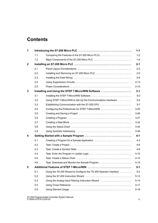 v
S7-200 Programmable Controller System Manual
C79000-G7076-C230-02
Contents
1 Introducing the S7-200 Micro PLC 1-1
. . . . . . . . . . . . . . . . . . . . . . . . . . . . . . . . . . . . . . . .
1.1 Comparing the Features of the S7-200 Micro PLCs 1-2
. . . . . . . . . . . . . . . . . . . . . . . . . .
1.2 Major Components of the S7-200 Micro PLC 1-4
. . . . . . . . . . . . . . . . . . . . . . . . . . . . . . .
2 Installing an S7-200 Micro PLC 2-1
. . . . . . . . . . . . . . . . . . . . . . . . . . . . . . . . . . . . . . . . . . .
2.1 Panel Layout Considerations 2-2
. . . . . . . . . . . . . . . . . . . . . . . . . . . . . . . . . . . . . . . . . . . . .
2.2 Installing and Removing an S7-200 Micro PLC 2-5
. . . . . . . . . . . . . . . . . . . . . . . . . . . . . .
2.3 Installing the Field Wiring 2-8
. . . . . . . . . . . . . . . . . . . . . . . . . . . . . . . . . . . . . . . . . . . . . . . .
2.4 Using Suppression Circuits 2-13
. . . . . . . . . . . . . . . . . . . . . . . . . . . . . . . . . . . . . . . . . . . . . . .
2.5 Power Considerations 2-15
. . . . . . . . . . . . . . . . . . . . . . . . . . . . . . . . . . . . . . . . . . . . . . . . . . .
3 Installing and Using the STEP 7-Micro/WIN Software 3-1
. . . . . . . . . . . . . . . . . . . . . . .
3.1 Installing the STEP 7-Micro/WIN Software 3-2
. . . . . . . . . . . . . . . . . . . . . . . . . . . . . . . . . .
3.2 Using STEP 7-Micro/WIN to Set Up the Communications Hardware 3-4
. . . . . . . . . . .
3.3 Establishing Communication with the S7-200 CPU 3-7
. . . . . . . . . . . . . . . . . . . . . . . . . .
3.4 Configuring the Preferences for STEP 7-Micro/WIN 3-25
. . . . . . . . . . . . . . . . . . . . . . . . . .
3.5 Creating and Saving a Project 3-26
. . . . . . . . . . . . . . . . . . . . . . . . . . . . . . . . . . . . . . . . . . . .
3.6 Creating a Program 3-27
. . . . . . . . . . . . . . . . . . . . . . . . . . . . . . . . . . . . . . . . . . . . . . . . . . . . .
3.7 Creating a Data Block 3-32
. . . . . . . . . . . . . . . . . . . . . . . . . . . . . . . . . . . . . . . . . . . . . . . . . . .
3.8 Using the Status Chart 3-34
. . . . . . . . . . . . . . . . . . . . . . . . . . . . . . . . . . . . . . . . . . . . . . . . . .
3.9 Using Symbolic Addressing 3-36
. . . . . . . . . . . . . . . . . . . . . . . . . . . . . . . . . . . . . . . . . . . . . .
4 Getting Started with a Sample Program 4-1
. . . . . . . . . . . . . . . . . . . . . . . . . . . . . . . . . . .
4.1 Creating a Program for a Sample Application 4-2
. . . . . . . . . . . . . . . . . . . . . . . . . . . . . . .
4.2 Task: Create a Project 4-6
. . . . . . . . . . . . . . . . . . . . . . . . . . . . . . . . . . . . . . . . . . . . . . . . . . .
4.3 Task: Create a Symbol Table 4-8
. . . . . . . . . . . . . . . . . . . . . . . . . . . . . . . . . . . . . . . . . . . . .
4.4 Task: Enter the Program in Ladder Logic 4-10
. . . . . . . . . . . . . . . . . . . . . . . . . . . . . . . . . . .
4.5 Task: Create a Status Chart 4-14
. . . . . . . . . . . . . . . . . . . . . . . . . . . . . . . . . . . . . . . . . . . . . .
4.6 Task: Download and Monitor the Sample Program 4-15
. . . . . . . . . . . . . . . . . . . . . . . . . . .
5 Additional Features of STEP 7-Micro/WIN 5-1
. . . . . . . . . . . . . . . . . . . . . . . . . . . . . . . . .
5.1 Using the TD 200 Wizard to Configure the TD 200 Operator Interface 5-2
. . . . . . . . . .
5.2 Using the S7-200 Instruction Wizard 5-12
. . . . . . . . . . . . . . . . . . . . . . . . . . . . . . . . . . . . . . .
5.3 Using the Analog Input Filtering Instruction Wizard 5-14
. . . . . . . . . . . . . . . . . . . . . . . . . .
5.4 Using Cross Reference 5-17
. . . . . . . . . . . . . . . . . . . . . . . . . . . . . . . . . . . . . . . . . . . . . . . . . .
5.5 Using Element Usage 5-18
. . . . . . . . . . . . . . . . . . . . . . . . . . . . . . . . . . . . . . . . . . . . . . . . . . .
 