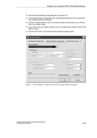 3-23
S7-200 Programmable Controller System Manual
C79000-G7076-C230-02
13. Click the Remote Modem Configuration tab. See Figure 3-17.
14. In the Remote Modem Configuration tab, in the Selected Modem list box, choose Multi
Tech MultiModemZDX MT1932ZDX.
15. Click the “Program Modem” button. This action transfers the parameters into a memory
chip in the remote modem.
16. If you want to test your remote modem to see if it is programmed correctly, click the “Test
Modem” button.
17. Click the “OK” button. The Communications dialog box appears again.
Configure Modems
OK Cancel
General Information
Local Modem Configuration
Dial Options
Initialize:
None
Selected Modem:
Multi Tech MultiModemZDX MT1932ZDX
ATF0%E5=1E12M0X3
Prefix: ATDT Suffix: ^ M Command:
ATH0
Use Command
Use DTP
Use Command
Use DTP
Set 11 Bit Mode: $EB11
Set Baud Rate: $SB
Transmitter
Receiver None
Status:
Test Modem
Program Modem
Command Strings Flow Control
Command Strings Flow Control
Disconnect
Disconnect
Remote Modem Configuration
Figure 3-17 Remote Modem Configuration Tab of the Configure Modems Dialog Box
Installing and Using the STEP 7-Micro/WIN Software
 