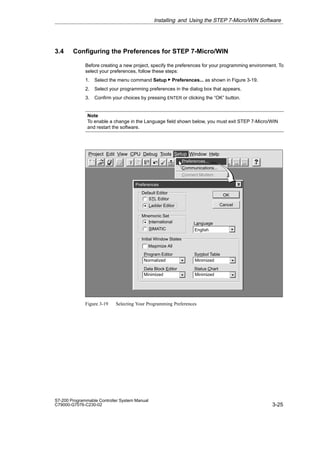 3-25
S7-200 Programmable Controller System Manual
C79000-G7076-C230-02
3.4 Configuring the Preferences for STEP 7-Micro/WIN
Before creating a new project, specify the preferences for your programming environment. To
select your preferences, follow these steps:
1. Select the menu command Setup  Preferences... as shown in Figure 3-19.
2. Select your programming preferences in the dialog box that appears.
3. Confirm your choices by pressing ENTER or clicking the “OK” button.
Note
To enable a change in the Language field shown below, you must exit STEP 7-Micro/WIN
and restart the software.
✂
Preferences
Cancel
OK
English
STL Editor
Ladder Editor
Default Editor
International
SIMATIC
Mnemonic Set
Program Editor
Initial Window States
Language
Data Block Editor
Maximize All
Symbol Table
Status Chart
Project Edit View CPU Debug Tools Setup Window Help
Setup
Preferences...
Communications...
Connect Modem
Normalized
Minimized Minimized
Minimized
Figure 3-19 Selecting Your Programming Preferences
Installing and Using the STEP 7-Micro/WIN Software
 