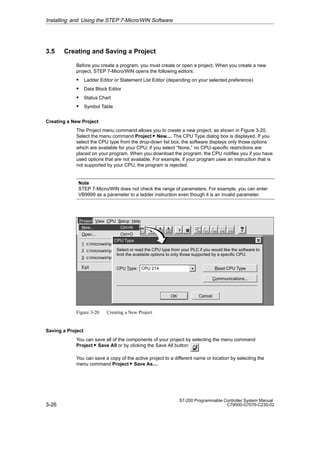 3-26
S7-200 Programmable Controller System Manual
C79000-G7076-C230-02
3.5 Creating and Saving a Project
Before you create a program, you must create or open a project. When you create a new
project, STEP 7-Micro/WIN opens the following editors:
S Ladder Editor or Statement List Editor (depending on your selected preference)
S Data Block Editor
S Status Chart
S Symbol Table
Creating a New Project
The Project menu command allows you to create a new project, as shown in Figure 3-20.
Select the menu command Project  New.... The CPU Type dialog box is displayed. If you
select the CPU type from the drop-down list box, the software displays only those options
which are available for your CPU; if you select “None,” no CPU-specific restrictions are
placed on your program. When you download the program, the CPU notifies you if you have
used options that are not available. For example, if your program uses an instruction that is
not supported by your CPU, the program is rejected.
Note
STEP 7-Micro/WIN does not check the range of parameters. For example, you can enter
VB9999 as a parameter to a ladder instruction even though it is an invalid parameter.
✂
Project View CPU Setup Help
Project
LAD STL SYM STAT
DB1
New... Ctrl+N
Open... Ctrl+O
1 c:microwinproject1.prj
2 c:microwinproject2.prj
3 c:microwinproject3.prj
Exit
CPU Type
Cancel
OK
Select or read the CPU type from your PLC if you would like the software to
limit the available options to only those supported by a specific CPU.
Read CPU Type
Communications...
CPU 214
CPU Type:
Figure 3-20 Creating a New Project
Saving a Project
You can save all of the components of your project by selecting the menu command
Project  Save All or by clicking the Save All button:
You can save a copy of the active project to a different name or location by selecting the
menu command Project  Save As....
Installing and Using the STEP 7-Micro/WIN Software
 