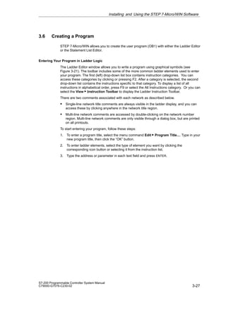 3-27
S7-200 Programmable Controller System Manual
C79000-G7076-C230-02
3.6 Creating a Program
STEP 7-Micro/WIN allows you to create the user program (OB1) with either the Ladder Editor
or the Statement List Editor.
Entering Your Program in Ladder Logic
The Ladder Editor window allows you to write a program using graphical symbols (see
Figure 3-21). The toolbar includes some of the more common ladder elements used to enter
your program. The first (left) drop-down list box contains instruction categories. You can
access these categories by clicking or pressing F2. After a category is selected, the second
drop-down list contains the instructions specific to that category. To display a list of all
instructions in alphabetical order, press F9 or select the All Instructions category. Or you can
select the View  Instruction Toolbar to display the Ladder Instruction Toolbar.
There are two comments associated with each network as described below.
S Single-line network title comments are always visible in the ladder display, and you can
access these by clicking anywhere in the network title region.
S Multi-line network comments are accessed by double-clicking on the network number
region. Multi-line network comments are only visible through a dialog box, but are printed
on all printouts.
To start entering your program, follow these steps:
1. To enter a program title, select the menu command Edit  Program Title.... Type in your
new program title, then click the “OK” button.
2. To enter ladder elements, select the type of element you want by clicking the
corresponding icon button or selecting it from the instruction list.
3. Type the address or parameter in each text field and press ENTER.
Installing and Using the STEP 7-Micro/WIN Software
 