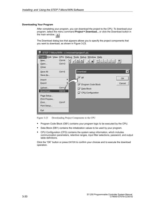 3-30
S7-200 Programmable Controller System Manual
C79000-G7076-C230-02
Downloading Your Program
After completing your program, you can download the project to the CPU. To download your
program, select the menu command Project  Download... or click the Download button in
the main window.
The Download dialog box that appears allows you to specify the project components that
you want to download, as shown in Figure 3-23.
✂
Project Edit View CPU Debug Tools Setup Window Help
STEP 7-Micro/WIN - c:microwinproject1.prj
Project
New... Ctrl+N
Open... Ctrl+O
Close
Save All Ctrl+S
Save As...
Import
Export
Upload... Ctrl+U
Download... Ctrl+D
Page Setup...
Print Preview...
Print... Ctrl+P
Print Setup...
Exit
Download
Cancel
OK
All
Data Block
CPU Configuration
Program Code Block
Figure 3-23 Downloading Project Components to the CPU
S Program Code Block (OB1) contains your program logic to be executed by the CPU.
S Data Block (DB1) contains the initialization values to be used by your program.
S CPU Configuration (CFG) contains the system setup information, which includes
communication parameters, retentive ranges, input filter selections, password, and output
table definitions.
Click the “OK” button or press ENTER to confirm your choices and to execute the download
operation.
Installing and Using the STEP 7-Micro/WIN Software
 