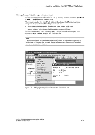 3-31
S7-200 Programmable Controller System Manual
C79000-G7076-C230-02
Viewing a Program in Ladder Logic or Statement List
You can view a program in either ladder or STL by selecting the menu command View  STL
or View  Ladder, as shown in Figure 3-24.
When you change the view from STL to ladder and back again to STL, you may notice
changes in the presentation of the STL program, such as:
S Instructions and addresses are changed from lower case to upper case.
S Spaces between instructions and addresses are replaced with tabs.
You can accomplish the same formatting of the STL instructions by selecting the menu
command CPU  Compile while the STL Editor is active.
Note
Certain combinations of statement list instructions cannot be converted successfully to
ladder view. In that case, the message “Illegal Network” marks the section of code that
cannot be represented in ladder.
✂
Project Edit View CPU Debug Tools Setup Window Help
STEP 7-Micro/WIN - c:microwinproject1.prj
View
Ladder Editor - untitled.ob1
Contacts F2 Normally Open
Start/stop switch
“E-Stop1” Q0.0
Network 1
✓
✓
✓
STL
Ladder
Data Block
Symbol Table
Status Chart
Cross Reference
Element Usage
Symbolic Addressing Ctrl+Y
Toolbar
Status Bar
Instruction Toolbar
Zoom...
F4 F5 F8
F7
F6
F3
F10
STL Editor - untitled.ob1
NETWORK 1 //Start/stop switch
LD “Start1”
AN “E-Stop1”
= Q0.0
NETWORK 2 //End
MEND
STL
“Start1”
Figure 3-24 Changing the Program View from Ladder to Statement List
Installing and Using the STEP 7-Micro/WIN Software
 