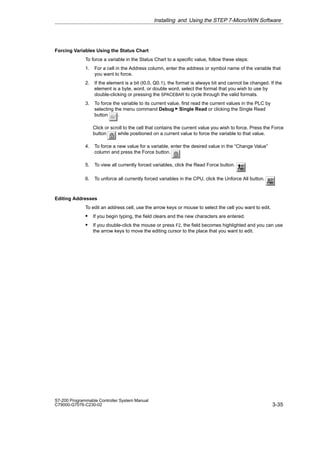 3-35
S7-200 Programmable Controller System Manual
C79000-G7076-C230-02
Forcing Variables Using the Status Chart
To force a variable in the Status Chart to a specific value, follow these steps:
1. For a cell in the Address column, enter the address or symbol name of the variable that
you want to force.
2. If the element is a bit (I0.0, Q0.1), the format is always bit and cannot be changed. If the
element is a byte, word, or double word, select the format that you wish to use by
double-clicking or pressing the SPACEBAR to cycle through the valid formats.
3. To force the variable to its current value, first read the current values in the PLC by
selecting the menu command Debug  Single Read or clicking the Single Read
button .
Click or scroll to the cell that contains the current value you wish to force. Press the Force
button while positioned on a current value to force the variable to that value.
4. To force a new value for a variable, enter the desired value in the “Change Value”
column and press the Force button.
5. To view all currently forced variables, click the Read Force button.
6. To unforce all currently forced variables in the CPU, click the Unforce All button.
Editing Addresses
To edit an address cell, use the arrow keys or mouse to select the cell you want to edit.
S If you begin typing, the field clears and the new characters are entered.
S If you double-click the mouse or press F2, the field becomes highlighted and you can use
the arrow keys to move the editing cursor to the place that you want to edit.
Installing and Using the STEP 7-Micro/WIN Software
 