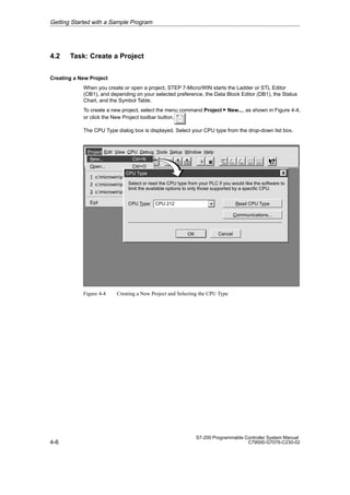 4-6
S7-200 Programmable Controller System Manual
C79000-G7076-C230-02
4.2 Task: Create a Project
Creating a New Project
When you create or open a project, STEP 7-Micro/WIN starts the Ladder or STL Editor
(OB1), and depending on your selected preference, the Data Block Editor (DB1), the Status
Chart, and the Symbol Table.
To create a new project, select the menu command Project  New..., as shown in Figure 4-4,
or click the New Project toolbar button.
The CPU Type dialog box is displayed. Select your CPU type from the drop-down list box.
✂
Project Edit View CPU Debug Tools Setup Window Help
Project
New... Ctrl+N
Open... Ctrl+O
1 c:microwinproject1.prj
2 c:microwinproject2.prj
3 c:microwinproject3.prj
Exit
CPU Type
Cancel
OK
Select or read the CPU type from your PLC if you would like the software to
limit the available options to only those supported by a specific CPU.
Read CPU Type
Communications...
CPU 212
CPU Type:
Figure 4-4 Creating a New Project and Selecting the CPU Type
Getting Started with a Sample Program
 