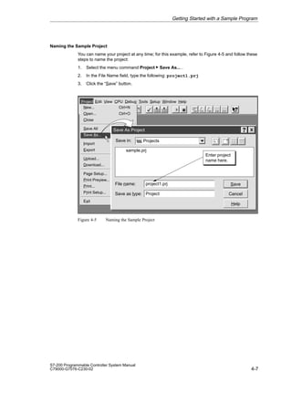 4-7
S7-200 Programmable Controller System Manual
C79000-G7076-C230-02
Naming the Sample Project
You can name your project at any time; for this example, refer to Figure 4-5 and follow these
steps to name the project:
1. Select the menu command Project  Save As... .
2. In the File Name field, type the following: project1.prj
3. Click the “Save” button.
✂
Project Edit View CPU Debug Tools Setup Window Help
Project
New... Ctrl+N
Open... Ctrl+O
Close
Save All Ctrl+S
Save As...
Import
Export
Upload... Ctrl+U
Download... Ctrl+D
Page Setup...
Print Preview...
Print... Ctrl+P
Print Setup...
Exit
Save As Project
Save in:
File name:
sample.prj
Projects
project1.prj
Save as type: Project Cancel
Save
Help
Enter project
name here.
Figure 4-5 Naming the Sample Project
Getting Started with a Sample Program
 