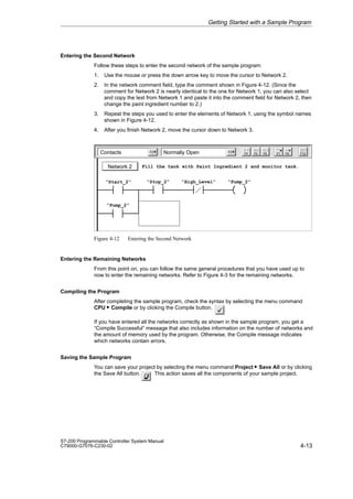 4-13
S7-200 Programmable Controller System Manual
C79000-G7076-C230-02
Entering the Second Network
Follow these steps to enter the second network of the sample program:
1. Use the mouse or press the down arrow key to move the cursor to Network 2.
2. In the network comment field, type the comment shown in Figure 4-12. (Since the
comment for Network 2 is nearly identical to the one for Network 1, you can also select
and copy the text from Network 1 and paste it into the comment field for Network 2, then
change the paint ingredient number to 2.)
3. Repeat the steps you used to enter the elements of Network 1, using the symbol names
shown in Figure 4-12.
4. After you finish Network 2, move the cursor down to Network 3.
Contacts Normally Open
Network 2
F5 F8
F7
F6 F10
F3
F2
Fill the tank with Paint Ingredient 2 and monitor tank.
“Start_2” “Stop_2” “High_Level” “Pump_2”
“Pump_2”
F4
Figure 4-12 Entering the Second Network
Entering the Remaining Networks
From this point on, you can follow the same general procedures that you have used up to
now to enter the remaining networks. Refer to Figure 4-3 for the remaining networks.
Compiling the Program
After completing the sample program, check the syntax by selecting the menu command
CPU  Compile or by clicking the Compile button.
If you have entered all the networks correctly as shown in the sample program, you get a
“Compile Successful” message that also includes information on the number of networks and
the amount of memory used by the program. Otherwise, the Compile message indicates
which networks contain errors.
Saving the Sample Program
You can save your project by selecting the menu command Project  Save All or by clicking
the Save All button. This action saves all the components of your sample project.
Getting Started with a Sample Program
 