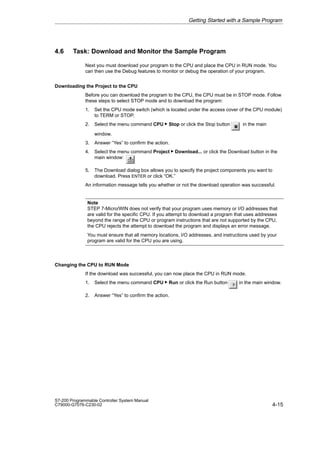 4-15
S7-200 Programmable Controller System Manual
C79000-G7076-C230-02
4.6 Task: Download and Monitor the Sample Program
Next you must download your program to the CPU and place the CPU in RUN mode. You
can then use the Debug features to monitor or debug the operation of your program.
Downloading the Project to the CPU
Before you can download the program to the CPU, the CPU must be in STOP mode. Follow
these steps to select STOP mode and to download the program:
1. Set the CPU mode switch (which is located under the access cover of the CPU module)
to TERM or STOP.
2. Select the menu command CPU  Stop or click the Stop button in the main
window.
3. Answer “Yes” to confirm the action.
4. Select the menu command Project  Download... or click the Download button in the
main window:
5. The Download dialog box allows you to specify the project components you want to
download. Press ENTER or click “OK.”
An information message tells you whether or not the download operation was successful.
Note
STEP 7-Micro/WIN does not verify that your program uses memory or I/O addresses that
are valid for the specific CPU. If you attempt to download a program that uses addresses
beyond the range of the CPU or program instructions that are not supported by the CPU,
the CPU rejects the attempt to download the program and displays an error message.
You must ensure that all memory locations, I/O addresses, and instructions used by your
program are valid for the CPU you are using.
Changing the CPU to RUN Mode
If the download was successful, you can now place the CPU in RUN mode.
1. Select the menu command CPU  Run or click the Run button in the main window.
2. Answer “Yes” to confirm the action.
Getting Started with a Sample Program
 