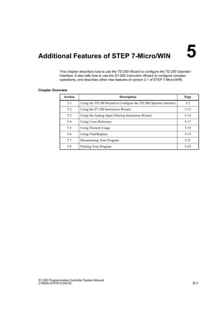 5-1
S7-200 Programmable Controller System Manual
C79000-G7076-C230-02
Additional Features of STEP 7-Micro/WIN
This chapter describes how to use the TD 200 Wizard to configure the TD 200 Operator
Interface. It also tells how to use the S7-200 Instruction Wizard to configure complex
operations, and describes other new features of version 2.1 of STEP 7-Micro/WIN.
Chapter Overview
Section Description Page
5.1 Using the TD 200 Wizard to Configure the TD 200 Operator Interface 5-2
5.2 Using the S7-200 Instruction Wizard 5-12
5.3 Using the Analog Input Filtering Instruction Wizard 5-14
5.4 Using Cross Reference 5-17
5.5 Using Element Usage 5-18
5.6 Using Find/Replace 5-19
5.7 Documenting Your Program 5-21
5.8 Printing Your Program 5-23
5
 