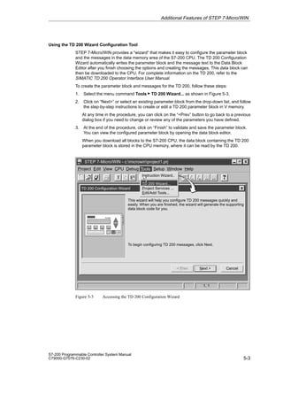 5-3
S7-200 Programmable Controller System Manual
C79000-G7076-C230-02
Using the TD 200 Wizard Configuration Tool
STEP 7-Micro/WIN provides a “wizard” that makes it easy to configure the parameter block
and the messages in the data memory area of the S7-200 CPU. The TD 200 Configuration
Wizard automatically writes the parameter block and the message text to the Data Block
Editor after you finish choosing the options and creating the messages. This data block can
then be downloaded to the CPU. For complete information on the TD 200, refer to the
SIMATIC TD 200 Operator Interface User Manual.
To create the parameter block and messages for the TD 200, follow these steps:
1. Select the menu command Tools  TD 200 Wizard... as shown in Figure 5-3.
2. Click on “Next” or select an existing parameter block from the drop-down list, and follow
the step-by-step instructions to create or edit a TD 200 parameter block in V memory.
At any time in the procedure, you can click on the “Prev” button to go back to a previous
dialog box if you need to change or review any of the parameters you have defined.
3. At the end of the procedure, click on “Finish” to validate and save the parameter block.
You can view the configured parameter block by opening the data block editor.
When you download all blocks to the S7-200 CPU, the data block containing the TD 200
parameter block is stored in the CPU memory, where it can be read by the TD 200.
✂
Project Edit View CPU Debug Tools Setup Window Help
STEP 7-Micro/WIN - c:microwinproject1.prj
TD 200 Configuration Wizard
Cancel
Next 
This wizard will help you configure TD 200 messages quickly and
easily. When you are finished, the wizard will generate the supporting
data block code for you.
 Prev
To begin configuring TD 200 messages, click Next.
1, 1
Tools
Instruction Wizard..
TD 200 Wizard...
Project Services ...
Edit/Add Tools...
Figure 5-3 Accessing the TD 200 Configuration Wizard
Additional Features of STEP 7-Micro/WIN
 