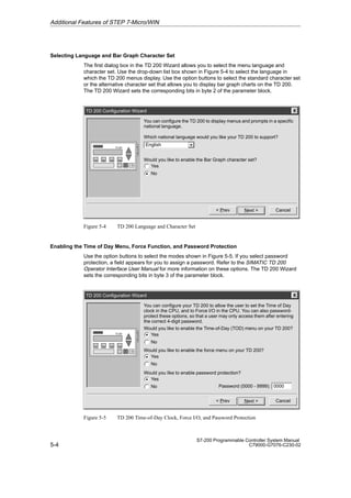 5-4
S7-200 Programmable Controller System Manual
C79000-G7076-C230-02
Selecting Language and Bar Graph Character Set
The first dialog box in the TD 200 Wizard allows you to select the menu language and
character set. Use the drop-down list box shown in Figure 5-4 to select the language in
which the TD 200 menus display. Use the option buttons to select the standard character set
or the alternative character set that allows you to display bar graph charts on the TD 200.
The TD 200 Wizard sets the corresponding bits in byte 2 of the parameter block.
TD 200 Configuration Wizard
Cancel
Next 
You can configure the TD 200 to display menus and prompts in a specific
national language.
 Prev
Would you like to enable the Bar Graph character set?
Yes
No
Which national language would you like your TD 200 to support?
English
Figure 5-4 TD 200 Language and Character Set
Enabling the Time of Day Menu, Force Function, and Password Protection
Use the option buttons to select the modes shown in Figure 5-5. If you select password
protection, a field appears for you to assign a password. Refer to the SIMATIC TD 200
Operator Interface User Manual for more information on these options. The TD 200 Wizard
sets the corresponding bits in byte 3 of the parameter block.
TD 200 Configuration Wizard
Cancel
Next 
You can configure your TD 200 to allow the user to set the Time of Day
clock in the CPU, and to Force I/O in the CPU. You can also password-
protect these options, so that a user may only access them after entering
the correct 4-digit password.
 Prev
Would you like to enable the Time-of-Day (TOD) menu on your TD 200?
Yes
No
Would you like to enable the force menu on your TD 200?
Yes
No
Would you like to enable password protection?
Yes
No 0000
Password (0000 - 9999):
Figure 5-5 TD 200 Time-of-Day Clock, Force I/O, and Password Protection
Additional Features of STEP 7-Micro/WIN
 