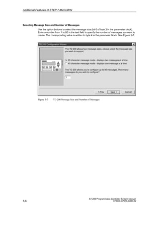 5-6
S7-200 Programmable Controller System Manual
C79000-G7076-C230-02
Selecting Message Size and Number of Messages
Use the option buttons to select the message size (bit 0 of byte 3 in the parameter block).
Enter a number from 1 to 80 in the text field to specify the number of messages you want to
create. The corresponding value is written to byte 4 in the parameter block. See Figure 5-7.
TD 200 Configuration Wizard
Cancel
Next 
The TD 200 allows two message sizes, please select the message size
you wish to support.
 Prev
1
20 character message mode - displays two messages at a time
40 character message mode - displays one message at a time
The TD 200 allows you to configure up to 80 messages. How many
messages do you wish to configure?
Figure 5-7 TD 200 Message Size and Number of Messages
Additional Features of STEP 7-Micro/WIN
 