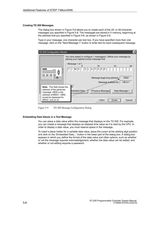 5-8
S7-200 Programmable Controller System Manual
C79000-G7076-C230-02
Creating TD 200 Messages
The dialog box shown in Figure 5-9 allows you to create each of the 20- or 40-character
messages you specified in Figure 5-8. The messages are stored in V memory, beginning at
the address that you specified in Figure 5-8, as shown in Figure 5-9.
Type in your message, one character per text box. If you have specified more than one
message, click on the “Next Message ” button to enter text for each subsequent message.
TD 200 Configuration Wizard
Cancel
Finish
You have asked to configure 1 message(s). Define your message by
placing your highest priority message first.
 Prev
Embedded Data...
INS
Previous Message Next Message 
VB32
VB12.7
Message beginning address:
Message enabled bit:
10 15 20
T I M E E L A P S E D
Message 1 of 1
Note: This field shows the
address of the particular
message. VB32 is the
address of MSG1, VB52
would be displayed for
MSG2, and so on.
5
Figure 5-9 TD 200 Message Configuration Dialog
Embedding Data Values in a Text Message
You can place a data value within the message that displays on the TD 200. For example,
you can create a message that displays an elapsed time value as it is read by the CPU. In
order to display a data value, you must reserve space in the message.
To insert a place holder for a variable data value, place the cursor at the starting digit position
and click on the “Embedded Data...” button in the lower part of the dialog box. A dialog box
appears in which you define the format of the data value and other options, such as whether
or not the message requires acknowledgement, whether the data value can be edited, and
whether or not editing requires a password.
Additional Features of STEP 7-Micro/WIN
 