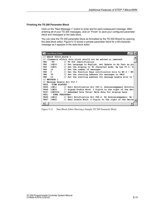 5-11
S7-200 Programmable Controller System Manual
C79000-G7076-C230-02
Finishing the TD 200 Parameter Block
Click on the “Next Message ” button to enter text for each subsequent message. After
entering all of your TD 200 messages, click on “Finish” to save your configured parameter
block and messages to the data block.
You can view the TD 200 parameter block as formatted by the TD 200 Wizard by opening
the data block editor. Figure 5-12 shows a sample parameter block for a 40-character
message as it appears in the data block editor.
Data Block Editor
DB
// BEGIN TD200_BLOCK 0
// (Comments within this block should not be edited or removed)
VB0 ‘TD’ // TD 200 Identification
VB2 16#10 // Set Language to English, set Update to As fast as poss
VB3 16#31 // Set the display to 40 character mode; Up key V3.2; Dow
VB4 10 // Set the number of messages
VB5 0 // Set the Function Keys notification bits to M0.0 - M0.7
VW6 32 // Set the starting address for messages to VW32
VW8 12 // Set the starting address for message enable bits to V1
// MESSAGE 1
// Message Enable Bit V12.7
VB32 ‘TIME ELAPSED ’
VB45 16#11 // Edit Notification Bit V45.2; Acknowledgement Notificat
VB46 16#22 // Signed Double Word; 2 Digits to the right of the decim
VD47 16#0000 // Embedded Data Value: Move data for display here.
VB51 ‘ PUMP PRESSURE=’
VB66 16#10 // Edit Notification Bit V66.2; No Acknowledgement; No Pa
VB67 16#52 // Real Double Word; 2 Digits to the right of the decimal
Figure 5-12 Data Block Editor Showing a Sample TD 200 Parameter Block
Additional Features of STEP 7-Micro/WIN
 